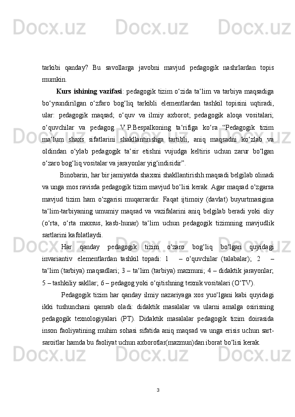 tarkibi   qanday?   Bu   savollarga   javobni   mavjud   pedagogik   nashrlardan   topis
mumkin.
Kurs  ishining  vazifasi :   pedagogik  tizim   o‘zida   ta‘lim  va  tarbiya  maqsadiga
bo‘ysundirilgan   o‘z fa ro   bog‘liq   tarkibli   elementlardan   tashkil   topisini   uqtiradi,
ular:   pedagogik   maqsad;   o‘quv   va   ilmiy   axborot;   pedagogik   aloqa   vositalari;
o‘quvchilar   va   pedagog.   V.P.Bespalkoning   ta‘rifiga   ko‘ra   “Pedagogik   tizim
ma‘lum   shaxs   sifatlarini   shakllantirishga   tartibli,   aniq   maqsadni   ko‘zlab   va
oldindan   o‘ylab   pedagogik   ta‘sir   etishni   vujudga   keltiris   uchun   zarur   bo‘lgan
o‘zaro bog‘liq vositalar va jarayonlar yig‘indisidir”.
    Binobarin, har bir jamiyatda shaxsni shakllantirish h   maqsadi belgilab olinadi
va unga mos ravisda pedagogik tizim mavjud bo‘lisi kerak. Agar maqsad o‘zgarsa
mavjud   tizim   ham   o‘zgarisi   muqarrardir.   Faqat   ijtimoiy   (davlat)   buyurtmasigina
ta‘lim-tarbiyaning   umumiy   maqsad   va   vazifalarini   aniq   belgilab   beradi   yoki   oliy
(o‘rta,   o‘rta   maxsus,   kasb-hunar)   ta‘lim   uchun   pedagogik   tizimning   mavjudlik
sartlarini kafolatlaydi.
      Har   qanday   pedagogik   tizim   o‘zaro   bog‘liq   bo‘lgan   quyidagi
invariantiv       elementlardan     tashkil     topadi:     1   –     o‘quvchilar     (talabalar);       2   –
ta‘lim (tarbiya) maqsadlari; 3 – ta‘lim (tarbiya) mazmuni; 4 – didaktik jarayonlar;
5 – tashkiliy sakllar; 6 – pedagog yoki o‘qitishning texnik vositalari (O‘TV).
      Pedagogik   tizim   har   qanday   ilmiy   nazariyaga   xos   yuo‘lgani   kabi   quyidagi
ikki   tushunchani   qamrab   oladi:   didaktik   masalalar   va   ularni   amalga   osirisning
pedagogik   texnologiyalari   (PT).   Didaktik   masalalar   pedagogik   tizim   doirasida
inson faoliyatining muhim  sohasi  sifatida aniq maqsad  va unga erisis uchun  sart-
saroitlar hamda bu faoliyat uchun axborotlar(mazmun)dan iborat bo‘lisi kerak.
3 