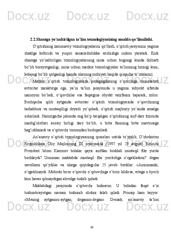 2.2.Shaxsga yo‘naltirilgan ta‘lim texnologiyasining amalda qo‘llanilishi.
O’qitishning zamonaviy texnologiyalarini qo’llash, o’qitish jarayonini yagona
shaklga   keltirish   va   yuqori   samaradorlikka   erishishga   imkon   yaratadi.   Endi
shaxsga   yo’naltirilgan   texnologiyalarning   nima   uchun   bugungi   kunda   dolzarb
bo’lib borayotganligi, nima uchun mazkur texnologiyalar ta’limning hozirgi kuni,
kelajagi bo’lib qolganligi hamda ularning mohiyati haqida qisqacha to’xtalamiz.
Mazkur   o’qitish   texnologiyasida   pedagogikaning   o’quvchiga   munosabati
avtoritar   xarakterga   ega,   ya’ni   ta’lim   jarayonida   u   yagona   subyekt   sifatida
namoyon   bo’ladi,   o’quvchilar   esa   faqatgina   obyekt   vazifasini   bajaradi,   xolos.
Boshqacha   qilib   aytganda   avtoritar   o’qitish   texnologiyasida   o’quvchining
tashabbusi   va   mustaqilligi   deyarli   yo’qoladi,   o’qitish   majburiy   yo’sinda   amalga
oshiriladi. Hanuzgacha jahonda eng ko’p tarqalgan o’qitishning sinf-dars tizimida
mashg’ulotlari   asosiy   birligi   dars   bo’lib,   u   bitta   fanining   bitta   mavzusiga
bag’ishlanadi va o’qituvchi tomonidan boshqariladi.
An ’ anaviy   o ’ qitish   texnologiyasining   qusurlari   ustida   to ’ xtalib ,   O ’ zbekiston
Respublikasi   Oliy   Majlisining   IX   sessiyasida   (1997   yil   29   avgust )   Birinchi
Prezident   Islom   Karimov   bolalar   qaysi   sinfdan   boshlab   mustaqil   fikr   yurita
boshlaydi ?   Umuman   maktabda   mustaqil   fikr   yuritishga   o ’ rgatiladimi ?   degan
savollarni   qo ’ ydilar   va   ularga   quyidagicha   25   javob   berdilar :   « Aminmanki ,
o ’ rgatilmaydi .  Mobodo   biror   o ’ quvchi   o ’ qituvchiga   e ’ tiroz   bildirsa ,  ertaga   u   hyech
kim   havas   qilmaydigan   ahvolga   tushib   qoladi . 
Maktabdagi   jarayonda   o ’ qituvchi   hukmron .   U   boladan   faqat   o ’ zi
tushuntirayotgan   narsani   tushunib   olishni   talab   qiladi .   Prinsip   ham   tayyor :
« Mening   aytganim - aytgan ,   deganim - degan ».   Demak ,   an ’ anaviy   ta ’ lim
30 