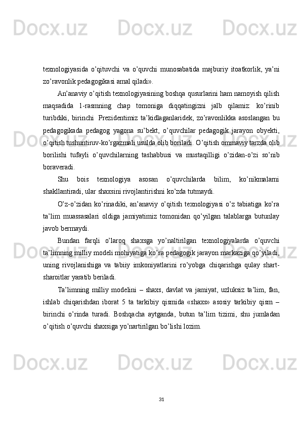 texnologiyasida   o ’ qituvchi   va   o ’ quvchi   munosabatida   majburiy   itoatkorlik ,   ya ’ ni
zo ’ ravonlik   pedagogikasi   amal   qiladi ». 
An’anaviy o’qitish texnologiyasining boshqa qusurlarini ham namoyish qilish
maqsadida   1-rasmning   chap   tomoniga   diqqatingizni   jalb   qilamiz:   ko’rinib
turibdiki,   birinchi     Prezidentimiz   ta’kidlaganlaridek,   zo’ravonlikka   asoslangan   bu
pedagogikada   pedagog   yagona   su’bekt,   o’quvchilar   pedagogik   jarayon   obyekti,
o’qitish tushuntiruv-ko’rgazmali usulda olib boriladi. O ’ qitish   ommaviy   tarzda   olib
borilishi   tufayli   o ’ quvchilarning   tashabbusi   va   mustaqilligi   o ’ zidan - o ’ zi   so ’ nib
boraveradi . 
Shu   bois   texnologiya   asosan   o’quvchilarda   bilim,   ko’nikmalarni
shakllantiradi, ular shaxsini rivojlantirishni ko’zda tutmaydi. 
O’z-o’zidan   ko’rinadiki,   an’anaviy   o’qitish   texnologiyasi   o’z   tabiatiga   ko’ra
ta’lim   muassasalari   oldiga   jamiyatimiz   tomonidan   qo’yilgan   talablarga   butunlay
javob bermaydi. 
Bundan   farqli   o’laroq   shaxsga   yo’naltirilgan   texnologiyalarda   o’quvchi
ta’limning milliy modeli mohiyatiga ko’ra pedagogik jarayon markaziga qo’yiladi,
uning   rivojlanishiga   va   tabiiy   imkoniyatlarini   ro’yobga   chiqarishga   qulay   shart-
sharoitlar yaratib beriladi. 
Ta’limning   milliy   modelini   –   shaxs,   davlat   va   jamiyat,   uzluksiz   ta’lim,   fan,
ishlab   chiqarishdan   iborat   5   ta   tarkibiy   qismida   «shaxs»   asosiy   tarkibiy   qism   –
birinchi   o’rinda   turadi.   Boshqacha   aytganda ,   butun   ta ’ lim   tizimi ,   shu   jumladan
o ’ qitish   o ’ quvchi   shaxsiga   yo ’ nartirilgan   bo ’ lishi   lozim .
31 