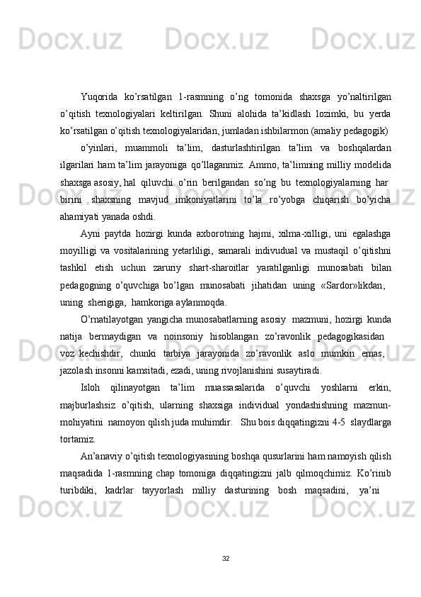 Yuqorida     ko’rsatilgan     1-rasmning     o’ng     tomonida     shaxsga     yo’naltirilgan
o’qitish    texnologiyalari    keltirilgan.    Shuni    alohida    ta’kidlash    lozimki,    bu    yerda
ko’rsatilgan o’qitish texnologiyalaridan, jumladan ishbilarmon (amaliy pedagogik)
o ’ yinlari ,   muammoli   ta ’ lim ,   dasturlashtirilgan   ta ’ lim   va   boshqalardan
ilgarilari   ham   ta ’ lim   jarayoniga   qo ’ llaganmiz .   Ammo ,   ta ’ limning   milliy   modelida
shaxsga   asosiy ,  hal     qiluvchi     o ’ rin     berilgandan     so ’ ng     bu     texnologiyalarning     har    
birini     shaxsning   mavjud   imkoniyatlarini   to ’ la   ro ’ yobga   chiqarish   bo ’ yicha
ahamiyati   yanada   oshdi .
Ayni   paytda   hozirgi   kunda   axborotning   hajmi ,   xilma - xilligi ,   uni   egalashga
moyilligi   va   vositalarining   yetarliligi ,   samarali   indivudual   va   mustaqil   o ’ qitishni
tashkil   etish   uchun   zaruriy   shart - sharoitlar   yaratilganligi   munosabati   bilan
pedagogning   o ’ quvchiga   bo ’ lgan     munosabati     jihatidan     uning     « Sardor » likdan ,    
uning     sherigiga ,     hamkoriga   aylanmoqda .
O ’ rnatilayotgan   yangicha   munosabatlarning   asosiy     mazmuni ,   hozirgi   kunda
natija     bermaydigan     va     noinsoniy     hisoblangan     zo ’ ravonlik     pedagogikasidan    
voz   kechishdir ,     chunki     tarbiya     jarayonida     zo ’ ravonlik     aslo     mumkin     emas ,    
jazolash   insonni   kamsitadi ,  ezadi ,  uning   rivojlanishini   susaytiradi .
Isloh   qilinayotgan   ta ’ lim   muassasalarida   o ’ quvchi   yoshlarni   erkin ,
majburlashsiz   o ’ qitish ,   ularning   shaxsiga   individual   yondashishning   mazmun -
mohiyatini   namoyon   qilish   juda   muhimdir .     Shu   bois   diqqatingizni   4-5   slaydlarga
tortamiz .
An ’ anaviy   o ’ qitish   texnologiyasining   boshqa   qusurlarini   ham   namoyish   qilish
maqsadida   1- rasmning   chap   tomoniga   diqqatingizni   jalb   qilmoqchimiz .   Ko ’ rinib
turibdiki ,   kadrlar   tayyorlash   milliy   dasturining   bosh   maqsadini ,     ya ’ ni    
32 