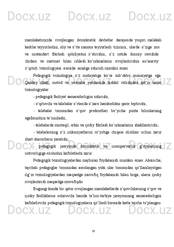 mamlakatimizda     rivojlangan     demokratik     davlatlar     darajasida   yuqori   malakali
kadrlar   tayyorlashni ,  oliy   va   o ’ rta   maxsus   tayyorlash     tizimini ,     ularda     o ’ ziga     xos    
va     nostandart     fikrlash     qobiliyatini   o ’ stirishni ,     o ’ z     ustida     doimiy     ravishda    
chidam     va     matonat     bilan     ishlash   ko ’ nikmalarini     rivojlantirishni     an ’ anaviy    
o ’ qitish     texnologiyasi     asosida     amalga   oshirish   mumkin   emas .
Pedagogik   texnologiya   o‘z   mohiyatiga   ko‘ra   sub’ektiv   xususiyatga   ega.
Qanday   shakl,   metod   va   vositalar   yordamida   tashkil   etilishidan   qat’iy   nazar
texnologiyalar:
- pedagogik faoliyat samaradorligini oshirishi;
- o‘qituvchi va talabalar o‘rtasida o‘zaro hamkorlikni qaror toptirishi;
-   talabalar   tomonidan   o‘quv   predmetlari   bo‘yicha   puxta   bilimlarning
egallanishini ta’minlashi;
- talabalarda mustaqil, erkin va ijodiy fikrlash ko‘nikmalarini shakllantirishi;
-   talabalarning   o‘z   imkoniyatlarini   ro‘yobga   chiqara   olishlari   uchun   zarur
shart-sharoitlarni yaratishi;
-   pedagogik   jarayonda   demokratik   va   insonparvarlik   g‘oyalarining
ustivorligiga erishishni kafolatlashi zarur.
Pedagogik texnologiyalardan majburan foydalanish mumkin emas. Aksincha,
tajribali   pedagoglar   tomonidan   asoslangan   yoki   ular   tomonidan   qo‘llanilayotgan
ilg‘or   texnologiyalardan   maqsadga   muvofiq   foydalanish   bilan   birga,   ularni   ijodiy
rivojlantirish maqsadga muvofiqdir.
Bugungi kunda bir qator rivojlangan mamlakatlarda o‘quvchilarning o‘quv va
ijodiy   faolliklarini   oshiruvchi   hamda   ta’lim-tarbiya   jarayonining   samaradorligini
kafolatlovchi pedagogik texnologiyalarni qo‘llash borasida katta tajriba to‘plangan
33 