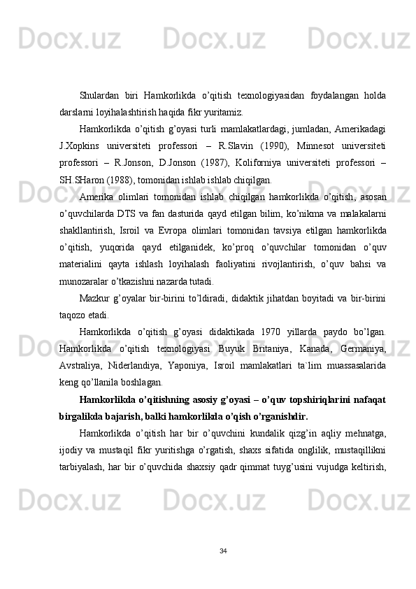 Shulardan   biri   Hamkorlikda   o’qitish   texnologiyasidan   foydalangan   holda
darslarni loyihalashtirish haqida fikr yuritamiz.
Hamkorlikda   o’qitish   g’oyasi   turli   mamlakatlardagi,   jumladan,   Amerikadagi
J.Xopkins   universiteti   professori   –   R.Slavin   (1990),   Minnesot   universiteti
professori   –   R.Jonson,   D.Jonson   (1987),   Koliforniya   universiteti   professori   –
SH.SHaron (1988), tomonidan ishlab ishlab chiqilgan.
Amerika   olimlari   tomonidan   ishlab   chiqilgan   hamkorlikda   o ’ qitish ,   asosan
o ’ quvchilarda   DTS   va   fan   dasturida   qayd   etilgan   bilim ,   ko ’ nikma   va   malakalarni
shakllantirish ,   Isroil   va   Evropa   olimlari   tomonidan   tavsiya   etilgan   hamkorlikda
o ’ qitish ,   yuqorida   qayd   etilganidek ,   ko ’ proq   o ’ quvchilar   tomonidan   o ’ quv
materialini   qayta   ishlash   loyihalash   faoliyatini   rivojlantirish ,   o ’ quv   bahsi   va
munozaralar   o ’ tkazishni   nazarda   tutadi .
Mazkur   g’oyalar   bir-birini   to’ldiradi,   didaktik   jihatdan   boyitadi   va   bir-birini
taqozo etadi.                
Hamkorlikda   o’qitish   g’oyasi   didaktikada   1970   yillarda   paydo   bo’lgan.
Hamkorlikda   o’qitish   texnologiyasi   Buyuk   Britaniya,   Kanada,   Germaniya,
Avstraliya,   Niderlandiya,   Yaponiya,   Isroil   mamlakatlari   ta`lim   muassasalarida
keng qo’llanila boshlagan.
Hamkorlikda o’qitishning  asosiy  g’oyasi  –  o’quv  topshiriqlarini   nafaqat
birgalikda bajarish, balki hamkorlikda o’qish o’rganishdir.
Hamkorlikda   o’qitish   har   bir   o’quvchini   kundalik   qizg’in   aqliy   mehnatga,
ijodiy   va   mustaqil   fikr   yuritishga   o’rgatish,   shaxs   sifatida   onglilik,   mustaqillikni
tarbiyalash,   har   bir   o’quvchida   shaxsiy   qadr   qimmat   tuyg’usini   vujudga  keltirish,
34 