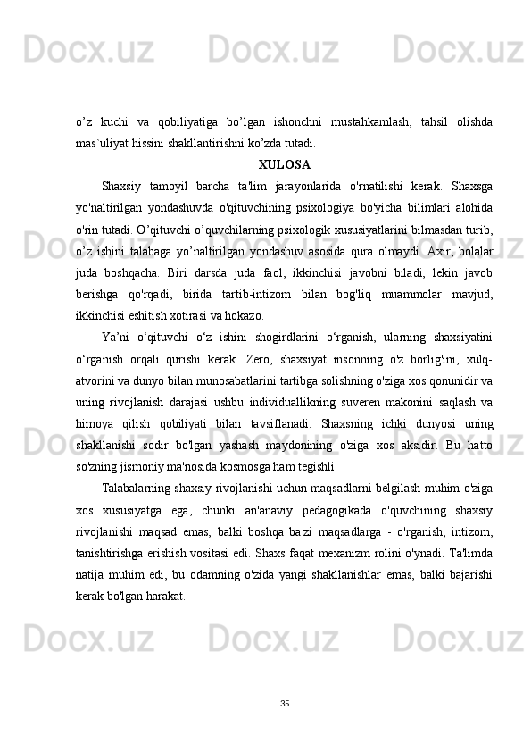 o’z   kuchi   va   qobiliyatiga   bo’lgan   ishonchni   mustahkamlash,   tahsil   olishda
mas`uliyat hissini shakllantirishni ko’zda tutadi. 
XULOSA
Shaxsiy   tamoyil   barcha   ta'lim   jarayonlarida   o'rnatilishi   kerak.   Shaxsga
yo'naltirilgan   yondashuvda   o'qituvchining   psixologiya   bo'yicha   bilimlari   alohida
o'rin tutadi. O’qituvchi o’quvchilarning psixologik xususiyatlarini bilmasdan turib,
o’z   ishini   talabaga   yo’naltirilgan   yondashuv   asosida   qura   olmaydi.   Axir,   bolalar
juda   boshqacha.   Biri   darsda   juda   faol,   ikkinchisi   javobni   biladi,   lekin   javob
berishga   qo'rqadi,   birida   tartib-intizom   bilan   bog'liq   muammolar   mavjud,
ikkinchisi eshitish xotirasi va hokazo. 
Ya’ni   o‘qituvchi   o‘z   ishini   shogirdlarini   o‘rganish,   ularning   shaxsiyatini
o‘rganish   orqali   qurishi   kerak.   Zero,   shaxsiyat   insonning   o'z   borlig'ini,   xulq-
atvorini va dunyo bilan munosabatlarini tartibga solishning o'ziga xos qonunidir va
uning   rivojlanish   darajasi   ushbu   individuallikning   suveren   makonini   saqlash   va
himoya   qilish   qobiliyati   bilan   tavsiflanadi.   Shaxsning   ichki   dunyosi   uning
shakllanishi   sodir   bo'lgan   yashash   maydonining   o'ziga   xos   aksidir.   Bu   hatto
so'zning jismoniy ma'nosida kosmosga ham tegishli. 
Talabalarning shaxsiy rivojlanishi uchun maqsadlarni belgilash muhim o'ziga
xos   xususiyatga   ega,   chunki   an'anaviy   pedagogikada   o'quvchining   shaxsiy
rivojlanishi   maqsad   emas,   balki   boshqa   ba'zi   maqsadlarga   -   o'rganish,   intizom,
tanishtirishga erishish vositasi edi. Shaxs faqat mexanizm rolini o'ynadi. Ta'limda
natija   muhim   edi,   bu   odamning   o'zida   yangi   shakllanishlar   emas,   balki   bajarishi
kerak bo'lgan harakat. 
35 