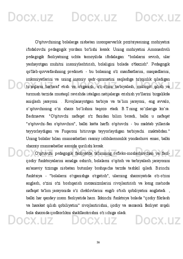 O'qituvchining   bolalarga   nisbatan   insonparvarlik   pozitsiyasining   mohiyatini
ifodalovchi   pedagogik   yordam   bo'lishi   kerak.   Uning   mohiyatini   Amonashvili
pedagogik   faoliyatning   uchta   tamoyilida   ifodalagan:   "bolalarni   sevish,   ular
yashayotgan   muhitni   insoniylashtirish,   bolaligini   bolada   o'tkazish".   Pedagogik
qo'llab-quvvatlashning   predmeti   -   bu   bolaning   o'z   manfaatlarini,   maqsadlarini,
imkoniyatlarini   va   uning   insoniy   qadr-qimmatini   saqlashga   to'sqinlik   qiladigan
to'siqlarni   bartaraf   etish   va   o'rganish,   o'z-o'zini   tarbiyalash,   muloqot   qilish   va
turmush tarzida mustaqil ravishda istalgan natijalarga erishish yo'llarini birgalikda
aniqlash   jarayoni.   .   Rivojlanayotgan   tarbiya   va   ta’lim   jarayoni,   eng   avvalo,
o‘qituvchining   o‘zi   shaxs   bo‘lishini   taqozo   etadi.   B.T.ning   so‘zlariga   ko‘ra.
Badmaeva:   "O'qituvchi   nafaqat   o'z   fanidan   bilim   beradi,   balki   u   nafaqat
"o'qituvchi-fan   o'qituvchisi",   balki   katta   harfli   o'qituvchi   -   bu   maktab   yillarida
tayyorlaydigan   va   Fuqaroni   bitiruvga   tayyorlaydigan   tarbiyachi.   maktabdan."
Uning   bolalar   bilan   munosabatlari   rasmiy   ishbilarmonlik   yondashuvi   emas,   balki
shaxsiy munosabatlar asosida qurilishi kerak. 
O'qituvchi   pedagogik   faoliyatda   ta'limning   refleks-moslashuvchan   va   faol-
ijodiy   funktsiyalarini   amalga   oshirib,   bolalarni   o'qitish   va   tarbiyalash   jarayonini
an'anaviy   tizimga   nisbatan   butunlay   boshqacha   tarzda   tashkil   qiladi.   Birinchi
funktsiya   -   "bolalarni   o'rganishga   o'rgatish",   ularning   shaxsiyatida   o'z-o'zini
anglash,   o'zini   o'zi   boshqarish   mexanizmlarini   rivojlantirish   va   keng   ma'noda
nafaqat   ta'lim   jarayonida   o'z   cheklovlarini   engib   o'tish   qobiliyatini   anglatadi.   ,
balki har qanday inson faoliyatida ham. Ikkinchi funktsiya bolada "ijodiy fikrlash
va   harakat   qilish   qobiliyatini"   rivojlantirishni,   ijodiy   va   samarali   faoliyat   orqali
bola shaxsida ijodkorlikni shakllantirishni o'z ichiga oladi. 
36 