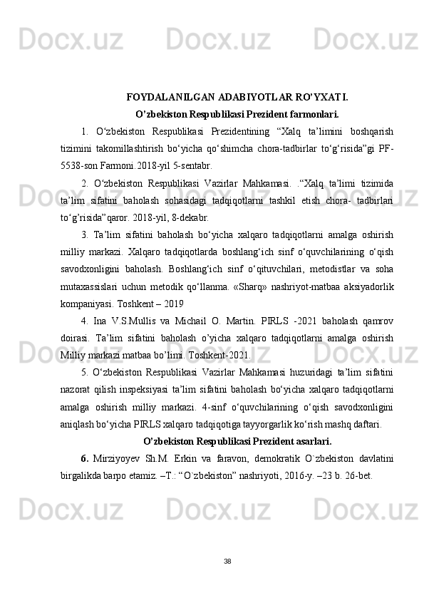 FOYDALANILGAN ADABIYOTLAR RO’YXATI.
O’zbekiston Respublikasi Prezident farmonlari.
1.   O zbekiston   Respublikasi   Prezidentining   “Xalq   ta’limini   boshqarishʻ
tizimini   takomillashtirish   bo‘yicha   qo‘shimcha   chora-tadbirlar   to‘g‘risida”gi   PF-
5538-son Farmoni.2018-yil 5-sentabr. 
2.   O zbekiston   Respublikasi   Vazirlar   Mahkamasi.   .“Xalq   ta’limi   tizimida
ʻ
ta’lim   sifatini   baholash   sohasidagi   tadqiqotlarni   tashkil   etish   chora-   tadbirlari
to g’risida”qaror. 2018-yil, 8-dekabr. 	
ʻ
3.   Ta’lim   sifatini   baholash   bo‘yicha   xalqaro   tadqiqotlarni   amalga   oshirish
milliy   markazi.   Xalqaro   tadqiqotlarda   boshlang‘ich   sinf   o‘quvchilarining   o‘qish
savodxonligini   baholash.   Boshlang‘ich   sinf   o‘qituvchilari,   metodistlar   va   soha
mutaxassislari   uchun   metodik   qo‘llanma.   «Sharq»   nashriyot-matbaa   aksiyadorlik
kompaniyasi. Toshkent – 2019 
4.   Ina   V.S.Mullis   va   Michail   O.   Martin.   PIRLS   -2021   baholash   qamrov
doirasi.   Ta’lim   sifatini   baholash   o’yicha   xalqaro   tadqiqotlarni   amalga   oshirish
Milliy markazi matbaa bo’limi. Toshkent-2021. 
5.   O‘zbekiston   Respublikasi   Vazirlar   Mahkamasi   huzuridagi   ta’lim   sifatini
nazorat   qilish   inspeksiyasi   ta’lim   sifatini   baholash   bo‘yicha   xalqaro   tadqiqotlarni
amalga   oshirish   milliy   markazi.   4-sinf   o‘quvchilarining   o‘qish   savodxonligini
aniqlash bo‘yicha PIRLS xalqaro tadqiqotiga tayyorgarlik ko‘rish mashq daftari.
O’zbekiston Respublikasi Prezident asarlari.
6.   Mirziyoyev   Sh.M.   Erkin   va   faravon,   demokratik   O`zbekiston   davlatini
birgalikda barpo etamiz. –T.: “O`zbekiston” nashriyoti, 2016-y. –23 b. 26-bet.
38 