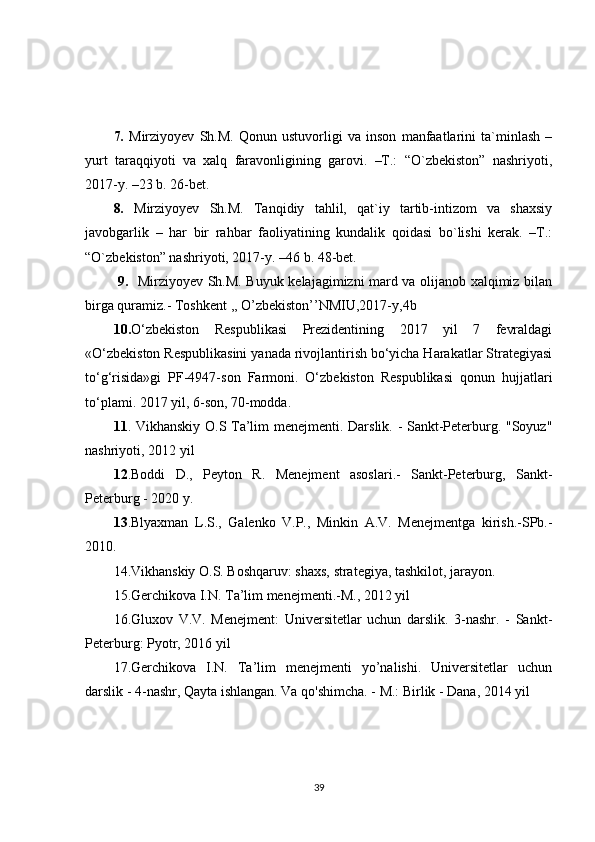 7.   Mirziyoyev   Sh.M.   Qonun   ustuvorligi   va   inson   manfaatlarini   ta`minlash   –
yurt   taraqqiyoti   va   xalq   faravonligining   garovi.   –T.:   “O`zbekiston”   nashriyoti,
2017-y. –23 b. 26-bet.
8.   Mirziyoyev   Sh.M.   Tanqidiy   tahlil,   qat`iy   tartib-intizom   va   shaxsiy
javobgarlik   –   har   bir   rahbar   faoliyatining   kundalik   qoidasi   bo`lishi   kerak.   –T.:
“O`zbekiston” nashriyoti, 2017-y. –46 b. 48-bet.
  9.    Mirziyoyev Sh.M. Buyuk kelajagimizni mard va olijanob xalqimiz bilan
birga quramiz.- Toshkent ,, O’zbekiston’’NMIU,2017-y,4b
10. O‘zbekiston   Respublikasi   Prezidentining   2017   yil   7   fevraldagi
«O‘zbekiston Respublikasini yanada rivojlantirish bo‘yicha Harakatlar Strategiyasi
to‘g‘risida»gi   PF-4947-son   Farmoni.   O‘zbekiston   Respublikasi   qonun   hujjatlari
to‘plami. 2017 yil, 6-son, 70-modda.
11 . Vikhanskiy O.S Ta’lim menejmenti. Darslik. - Sankt-Peterburg. "Soyuz"
nashriyoti, 2012 yil
12 .Boddi   D.,   Peyton   R.   Menejment   asoslari.-   Sankt-Peterburg,   Sankt-
Peterburg - 2020 y.
13 .Blyaxman   L.S.,   Galenko   V.P.,   Minkin   A.V.   Menejmentga   kirish.-SPb.-
2010.
14.Vikhanskiy O.S. Boshqaruv: shaxs, strategiya, tashkilot, jarayon.
15.Gerchikova I.N. Ta’lim menejmenti.-M., 2012 yil
16.Gluxov   V.V.   Menejment:   Universitetlar   uchun   darslik.   3-nashr.   -   Sankt-
Peterburg: Pyotr, 2016 yil
17.Gerchikova   I.N.   Ta’lim   menejmenti   yo’nalishi.   Universitetlar   uchun
darslik - 4-nashr, Qayta ishlangan. Va qo'shimcha. - M.: Birlik - Dana, 2014 yil
39 