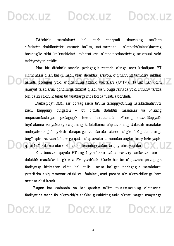       Didaktik   masalalarni   hal   etish   maqsadi   s h axsning   ma‘lum
sifatlarini     shakllantirish   zarurati   bo‘lsa,   sart-saroitlar   –   o‘quvchi(talaba)larning
boslang‘ic   sifat   ko‘rsatkiclari,   axborot   esa   o‘quv   predmetining   mazmuni   yoki
tarbiyaviy ta‘siridir.
      Har   bir   didaktik   masala   pedagogik   tizimda   o‘ziga   mos   keladigan   PT
elementlari bilan hal qilinadi, ular: didaktik jarayon, o‘qitishning tashkiliy sakllari
hamda   pedagog   yoki   o‘qitishning   texnik   vositalari   (O‘TV).     Ta‘lim   har   doim
jamiyat talablarini qondirisga xizmat qiladi va u ongli ravisda yoki intuitiv tarzda
tez, balki sekinlik bilan bu talablarga mos holda tuzatila boriladi.
    Darhaqiqat,   XXI   asr   bo‘sag‘asida   ta‘lim   taraqqiyotining   harakatlantiruvci
kuci,   haqqoniy   dvigateli   –   bu   o‘zida   didaktik   masalalar   va   PTning
mujassamlastirgan   pedagogik   tizim   hisoblanadi.   PTning   muvaffaqiyatli
loyihalanisi   va   yakuniy   natijaning   kafolatlanisi   o‘qituvcining   didaktik   masalalar
mohiyatinianglab   yetish   darajasiga   va   darsda   ularni   to‘g‘ri   belgilab   olisiga
bog‘liqdir. Bu vazifa hozirga qadar o‘qituvcilar tomonidan anglasilmay kelinyapti,
qator hollarda esa ular metodikani texnologiyadan farqlay olmayaptilar.
    S h u   boisdan   quyida   PTning   loyihalanisi   uchun   zaruriy     sartlardan   biri   –
didaktik   masalalar   to‘g‘risida   fikr   yuritiladi.   Cunki   har   bir   o‘qituvc h i   pedagogik
faoliyatga   kirisisdan   oldin   hal   etilisi   lozim   bo‘lgan   pedagogik   masalalarni
yetarlic h a   aniq   tasavvur   etishi   va   ifodalasi,   ayni   paytda   o‘z   o‘quvchilariga   ham
tusntira olisi kerak.
Bugun   har   qadamda   va   har   qanday   ta‘lim   muassasasining   o‘qituvcisi
faoliyatida   tasodifiy   o‘quvchi(talaba)lar   guruhining   aniq   o‘rnatilmagan   maqsadga
4 