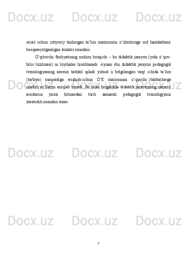 erisis   uchun   ixtiyoriy   tanlangan   ta‘lim   mazmunini   o‘zlastirisga   oid   harakatlarni
bosqarayotganligini kuzatis mumkin.
O‘qituvchi  faoliyatining muhim  bosqichi  – bu didaktik jarayon (yoki  o‘quv-
bilis   tuzilmasi)   ni   loyihalas   hisoblanadi.   Aynan   s h u   didaktik   jarayon   pedagogik
texnologiyaning   asosini   tashkil   qiladi   yohud   u   belgilangan   vaqt   ic h ida   ta‘lim
(tarbiya)   maqsadiga   eris h is h   uchun   O‘E   mazmunini   o‘quvchi     (talaba)larga
uzatis h   yo‘llarini  aniqlab beradi. Su bilan  birgalikda didaktik jarayonning nazariy
asoslarini   yaxsi   bilmasdan   turib   samarali   pedagogik   texnologiyani
yaratish h   mumkin emas.
5 