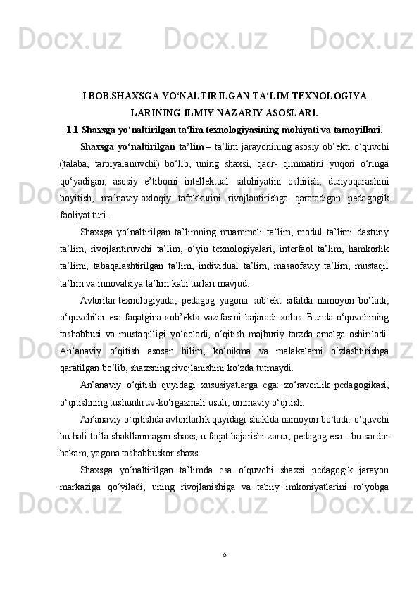 I BOB.SHAXSGA YO‘NALTIRILGAN TA‘LIM TEXNOLOGIYA
LARINING ILMIY NAZARIY ASOSLARI.
1.1 Shaxsga yo‘naltirilgan ta‘lim texnologiyasining mohiyati va tamoyillari.
Shaxsga yo‘naltirilgan ta’lim   – ta’lim  jarayonining asosiy ob’ekti o‘quvchi
(talaba,   tarbiyalanuvchi)   bo‘lib,   uning   shaxsi,   qadr-   qimmatini   yuqori   o‘ringa
qo‘yadigan,   asosiy   e’tiborni   intellektual   salohiyatini   oshirish,   dunyoqarashini
boyitish,   ma’naviy-axloqiy   tafakkurini   rivojlantirishga   qaratadigan   pedagogik
faoliyat turi.
Shaxsga   yo‘naltirilgan   ta’limning   muammoli   ta’lim,   modul   ta’limi   dasturiy
ta’lim,   rivojlantiruvchi   ta’lim,   o‘yin   texnologiyalari,   interfaol   ta’lim,   hamkorlik
ta’limi,   tabaqalashtirilgan   ta’lim,   individual   ta’lim,   masaofaviy   ta’lim,   mustaqil
ta’lim va innovatsiya ta’lim kabi turlari mavjud.
Avtoritar   texnologiyada ,   pedagog   yagona   sub’ekt   sifatda   namoyon   bo‘ladi,
o‘quvchilar  esa faqatgina «ob’ekt» vazifasini  bajaradi  xolos. Bunda o‘quvchining
tashabbusi   va   mustaqilligi   yo‘qoladi,   o‘qitish   majburiy   tarzda   amalga   oshiriladi.
An’anaviy   o‘qitish   asosan   bilim,   ko‘nikma   va   malakalarni   o‘zlashtirishga
qaratilgan bo‘lib, shaxsning rivojlanishini ko‘zda   tutmaydi.
An’anaviy   o‘qitish   quyidagi   xususiyatlarga   ega:   zo‘ravonlik   pedagogikasi,
o‘qitishning tushuntiruv-ko‘rgazmali usuli, ommaviy o‘qitish.
An’anaviy o‘qitishda avtoritarlik quyidagi shaklda namoyon bo‘ladi: o‘quvchi
bu hali to‘la shakllanmagan shaxs, u faqat bajarishi zarur, pedagog esa - bu sardor
hakam, yagona tashabbuskor shaxs.
Shaxsga   yo‘naltirilgan   ta’limda   esa   o‘quvchi   shaxsi   pedagogik   jarayon
markaziga   qo‘yiladi,   uning   rivojlanishiga   va   tabiiy   imkoniyatlarini   ro‘yobga
6 