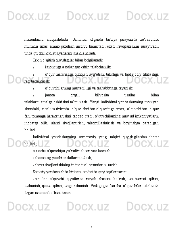 mezonlarini   aniqlashdadir.   Umuman   olganda   tarbiya   jarayonida   zo‘ravonlik
mumkin emas, ammo jazolash insonni kamsitadi, ezadi,   rivojlanishini  susaytiradi ,
unda qulchilik xususiyatlarini shakllantiradi.
Erkin o‘qitish quyidagilar bilan belgilanadi:
o ishonchga asoslangan erkin   talabchanlik;
o o‘quv materialiga qiziqish uyg‘otish, bilishga va faol ijodiy fikrlashga
rag‘batlantirish;
o o‘quvchilarning mustaqilligi va tashabbusiga   tayanish;
o jamoa   orqali   bilvosita   usullar   bilan
talablarni   amalga   oshirishni   ta’minlash.  Yangi  individual  yondashuvning mohiyati
shundaki,   u   ta’lim   tizimida   o‘quv   fanidan   o‘quvchiga   emas,   o‘quvchidan   o‘quv
fani   tomonga   harakatlanishni taqozo etadi , o‘quvchilarning mavjud imkoniyatlarni
inobatga   olib,   ularni   rivojlantirish,   takomillashtirish   va   boyitishga   qaratilgan
bo‘ladi.
Individual   yondashuvning   zamonaviy   yangi   talqini   quyidagilardan   iborat
bo‘ladi;
o‘rtacha o‘quvchiga yo‘naltirishdan voz   kechish;
 shaxsning yaxshi xislatlarini   izlash;
 shaxs rivojlanishining individual dasturlarini   tuzish.
Shaxsiy yondashishda birinchi navbatda quyidagilar zarur:
 har   bir   o‘quvchi   qiyofasida   noyob   shaxsni   ko‘rish,   uni   hurmat   qilish,
tushunish,   qabul   qilish ,   unga   ishonish.   Pedagogda   barcha   o‘quvchilar   iste’dodli
degan ishonch bo‘lishi kerak.
8 