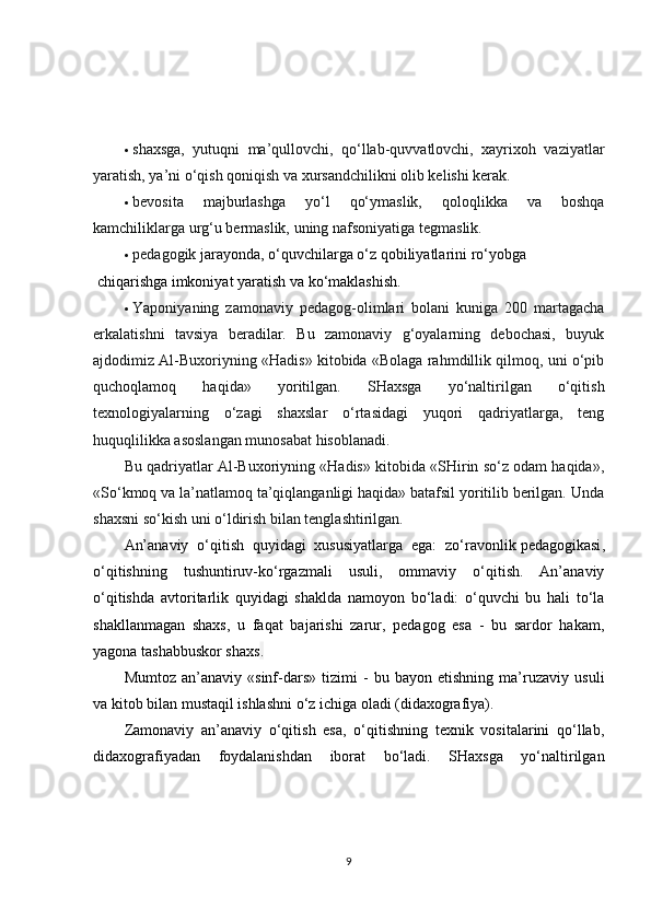  shaxsga,   yutuqni   ma’qullovchi,   qo‘llab-quvvatlovchi,   xayrixoh   vaziyatlar
yaratish, ya’ni o‘qish qoniqish va xursandchilikni olib kelishi kerak.
 bevosita   majburlashga   yo‘l   qo‘ymaslik,   qoloqlikka   va   boshqa
kamchiliklarga urg‘u bermaslik, uning nafsoniyatiga   tegmaslik.
 pedagogik  jarayonda, o‘quvchilarga o‘z qobiliyatlarini   ro‘yobga
  chiqarishga   imkoniyat yaratish va   ko‘maklashish.
 Yaponiyaning   zamonaviy   pedagog-olimlari   bolani   kuniga   200   martagacha
erkalatishni   tavsiya   beradilar.   Bu   zamonaviy   g‘oyalarning   debochasi,   buyuk
ajdodimiz Al-Buxoriyning «Hadis» kitobida «Bolaga rahmdillik qilmoq, uni o‘pib
quchoqlamoq   haqida»   yoritilgan.   SHaxsga   yo‘naltirilgan   o‘qitish
texnologiyalarning   o‘zagi   shaxslar   o‘rtasidagi   yuqori   qadriyatlarga,   teng
huquqlilikka asoslangan munosabat   hisoblanadi.
Bu qadriyatlar Al-Buxoriyning «Hadis» kitobida «SHirin so‘z odam haqida»,
«So‘kmoq va la’natlamoq ta’qiqlanganligi haqida» batafsil yoritilib berilgan. Unda
shaxsni so‘kish uni o‘ldirish bilan tenglashtirilgan.
An’anaviy   o‘qitish   quyidagi   xususiyatlarga   ega:   zo‘ravonlik   pedagogikasi ,
o‘qitishning   tushuntiruv-ko‘rgazmali   usuli,   ommaviy   o‘qitish.   An’anaviy
o‘qitishda   avtoritarlik   quyidagi   shaklda   namoyon   bo‘ladi:   o‘quvchi   bu   hali   to‘la
shakllanmagan   shaxs,   u   faqat   bajarishi   zarur,   pedagog   esa   -   bu   sardor   hakam,
yagona tashabbuskor shaxs .
Mumtoz   an’anaviy   «sinf-dars»   tizimi   -   bu   bayon   etishning   ma’ruzaviy   usuli
va kitob bilan mustaqil ishlashni o‘z ichiga oladi (didaxografiya).
Zamonaviy   an’anaviy   o‘qitish   esa,   o‘qitishning   texnik   vositalarini   qo‘llab,
didaxografiyadan   foydalanishdan   iborat   bo‘ladi.   SHaxsga   yo‘naltirilgan
9 