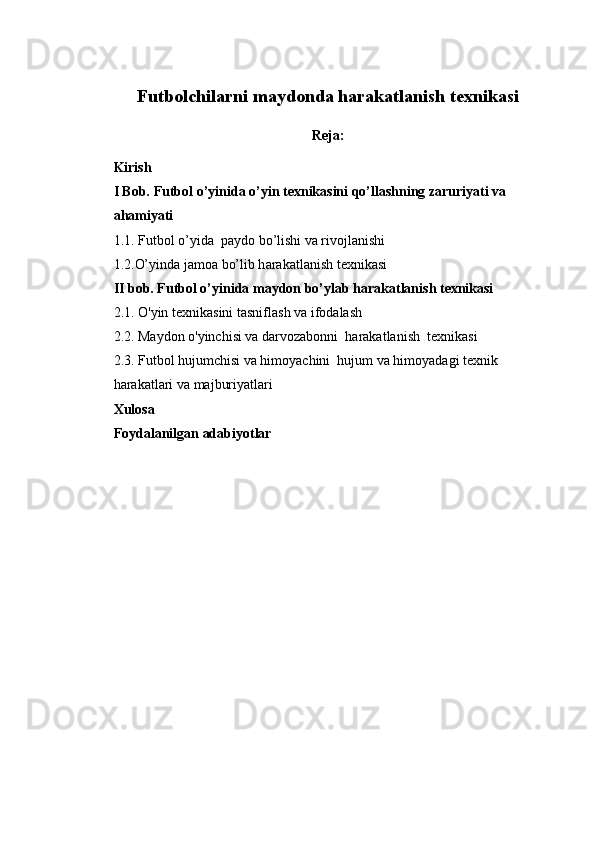 Futbolchilarni maydonda harakatlanish texnikasi 
Reja:
Kirish
I Bob. Futbol o’yinida o’yin texnikasini qo’llashning zaruriyati va 
ahamiyati 
1. 1. Futbol  o’yida    paydo bo’lishi va rivojlanishi
1. 2. O’yinda jamoa bo’lib h arakatlanish texnikasi
II bob. Futbol o’yinida maydon bo’ylab harakatlanish texnikasi
2.1 . O'yin texnikasini tasniflash  va ifodalash
2.2. Maydon o'yinchisi va darvozabonni  harakatlanish  texnikasi
2.3. Futbol hujumchisi va himoyachini  hujum va himoyadagi texnik 
harakatlari va majburiyatlari
Xulosa
Foydalanilgan adabiyotlar
1