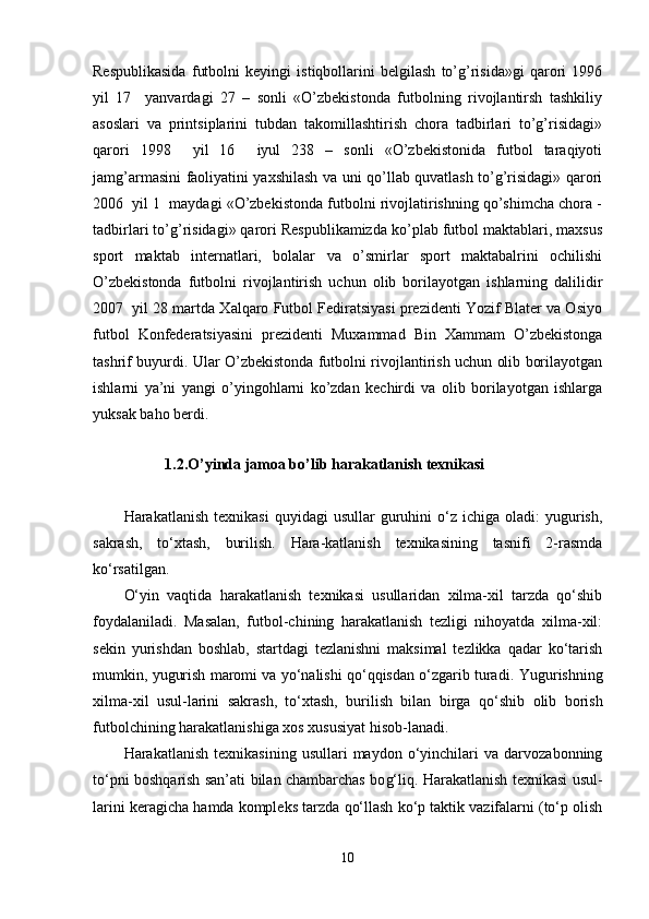 Respublikasida   futbolni   keyingi   istiqbollarini   belgilash   to’g’risida»gi   qarori   1996
yil   17     yanvardagi   27   –   sonli   «O’zbekistonda   futbolning   rivojlantirsh   tashkiliy
asoslari   va   printsiplarini   tubdan   takomillashtirish   chora   tadbirlari   to’g’risidagi»
qarori   1998     yil   16     iyul   238   –   sonli   «O’zbekistonida   futbol   taraqiyoti
jamg’armasini faoliyatini yaxshilash va uni qo’llab quvatlash to’g’risidagi» qarori
2006  yil 1  maydagi «O’zbekistonda futbolni rivojlatirishning qo’shimcha chora -
tadbirlari to’g’risidagi» qarori Respublikamizda ko’plab futbol maktablari, maxsus
sport   maktab   internatlari,   bolalar   va   o’smirlar   sport   maktabalrini   ochilishi
O’zbekistonda   futbolni   rivojlantirish   uchun   olib   borilayotgan   ishlarning   dalilidir
2007  yil 28 martda Xalqaro Futbol Fediratsiyasi prezidenti Yozif Blater va Osiyo
futbol   Konfederatsiyasini   prezidenti   Muxammad   Bin   Xammam   O’zbekistonga
tashrif buyurdi. Ular O’zbekistonda futbolni rivojlantirish uchun olib borilayotgan
ishlarni   ya’ni   yangi   o’yingohlarni   ko’zdan   kechirdi   va   olib   borilayotgan   ishlarga
yuksak baho berdi. 
1.2.O’yinda jamoa bo’lib harakatlanish texnikasi
Harakatlanish  texnikasi   quyidagi   usullar  guruhini  o‘z  ichiga  oladi:  yugurish,
sakrash,   to‘xtash,   burilish.   Hara-katlanish   texnikasining   tasnifi   2-rasmda
ko‘rsatilgan. 
O‘yin   vaqtida   harakatlanish   texnikasi   usullaridan   xilma-xil   tarzda   qo‘shib
foydalaniladi.   Masalan,   futbol-chining   harakatlanish   tezligi   nihoyatda   xilma-xil:
sekin   yurishdan   boshlab,   startdagi   tezlanishni   maksimal   tezlikka   qadar   ko‘tarish
mumkin, yugurish maromi va yo‘nalishi qo‘qqisdan o‘zgarib turadi.  Yugurishni n g
xilma-xil   usul-larini   sakrash,   to‘xtash,   burilish   bilan   birga   q o‘shib   olib   borish
futbolchining  h arakatlanishiga xos xususiyat  hi sob-lanadi.
H arakatlanish   texnikasining   usullari   maydon   o‘yinchilari   va  darvozabonning
to‘pni bosh q arish san’ati bilan chambarchas bo g‘ li q .   H arakatlanish texnikasi usul-
larini keragicha  h amda kompleks tarzda  q o‘llash ko‘p taktik vazifalarni (to‘p olish
10 