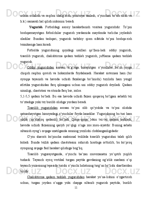 uchun  ochilish  va   ra q ibni   chal g‘ itish,  pozitsiya   tanlash,  o‘yinchini   to‘sib   olish  va
h .k.) samarali  h al  q ilish imkonini beradi. 
  Yugurish .   Futboldagi   asosiy   h arakatlanish   vositasi   yugurishdir.   To‘pni
bosh q armayotgan   futbolchilar   yugurish   yordamida   maydonda   turlicha   joylashib
oladilar.   Bundan   tash q ari,   yugurish   tarkibiy   q ism   sifatida   to‘pni   bosh q a-rish
texnikasiga  h am kiradi. 
Futbolda   yugurishning   q uyidagi   usullari   q o‘llani-ladi:   oddiy   yugurish,
tisarilib   yugurish,   chalishtirma   q adam   tashlab   yugurish,   juftlama   q adam   tashlab
yugurish.
Oddiy   yugurishdan   asosan   to‘ g‘ riga   borayotgan   o‘yinchilar   bo‘sh   joyga
chi q ish   ra q ibni   q uvish   va   h okazolarda   foydalanadi.   H arakat   sistemasi   h am   (bir
oyo qq a   tayanish   va   h avoda   uchish   fazalariga   bo‘linishi)   tuz i lishi   h am   yengil
atletika   yugurishidan   far q   q ilmagani   uchun   uni   oddiy   yugurish   deyiladi.   Q adam
u zunligi, chastotasi va ritmida far q  bor, xolos. 
5,1-5,5   q adam  bo‘ladi. Bu esa   h avoda uchish fazasi   q is q aro q   bo‘lgani  sababli  tez
to‘xtashga yoki tez burilib olishga yordam beradi. 
Tisarilib   yugurishdan   asosan   to‘pni   olib   q o‘yishda   va   to‘pni   olishda
q atnashayotgan   h imoyadagi o‘yinchilar foyda-lanadilar. Yugurishning bu turi   h am
siklik   ( q o‘shalo q   q adamli)   bo‘ladi.   Q is q a- q is q a,   lekin   tez-tez   q adam   tashlash,
h avoda   uchish   fazasining   q ariyb   yo‘ q ligi   o‘nga   xos   xusu-siyatdir.   Buning   sababi
siltanish oyo g‘ i or q aga uzatilganda sonning yozilishi cheklanganligidadir.
O‘yin   sharoiti   ko‘pincha   maksimal   tezlikda   tisarilib   yugurishni   talab   q ilib
kol adi.   Bunda   tezlik   q adam   chastotasini   oshirish   h isobiga   orttirilib,   bu   ko‘pro q
oyo q ning or q aga faol  h arakat  q ilishiga bo g‘ li q .
Tisarilib   yugurayotganda,   o‘yinchi   ba’zan   muvozanatni   yo‘ q otib   yi q ilib
tushadi.   Tayanch   oyo q   vertikal   turgan   paytda   gavdaning   o g‘ irlik   markazi   o‘ q i
tayanch yuzasining tepasida turishi o‘yinchi  h olatining tur g‘ un bo‘lishi shartlaridan
biridir.
Chalishtirma      q   adam   tashlab   yugurishdan      h arakat   yo‘na-lishini   o‘zgartirish
uchun,   turgan   joydan   o‘ngga   yoki   chapga   siltanib   yugurish   paytida,   burilib
11 