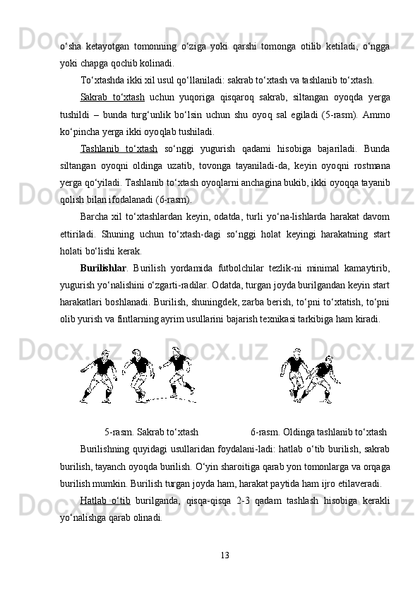 o‘sha   ketayotgan   tomonning   o‘ziga   yoki   q arshi   tomonga   otilib   ketiladi,   o‘ngga
yoki chapga  q ochib  kol inadi. 
To‘xtashda ikki xil usul  q o‘llaniladi: sakrab to‘xtash va tashlanib to‘xtash.
Sakrab   to‘xtash   uchun   yu q origa   q is q aro q   sakrab,   siltangan   oyo q da   yerga
tushildi   –   bunda   tur g‘ unlik   bo‘lsin   uchun   shu   oyo q   sal   egiladi   (5-rasm).   Ammo
ko‘pincha yerga ikki oyo q lab tushiladi.
Tashlanib   to‘xtash   so‘nggi   yugurish   q adami   h isobiga   bajariladi.   Bunda
siltangan   oyo q ni   oldinga   uzatib,   tovonga   tayaniladi-da,   keyin   oyo q ni   rostmana
yerga  q o‘yiladi. Tashlanib to‘xtash oyo q larni anchagina bukib, ikki oyo qq a tayanib
q ol ish bilan ifodalanadi (6-rasm).
Barcha   xil   to‘xtashlardan   keyin,   odatda,   turli   yo‘na-lishlarda   harakat   davom
ettiriladi.   Shuning   uchun   to‘xtash-dagi   so‘nggi   h olat   keyingi   h arakatning   start
h olati bo‘lishi kerak.
Burilishlar .   Burilish   yordamida   futbolchilar   tezlik-ni   minimal   kamaytirib,
yugurish yo‘nalishini o‘zgarti-radilar. Odatda, turgan joyda burilgandan keyin start
h arakatlari boshlanadi. Burilish, shuningdek, zarba berish, to‘pni to‘xtatish, to‘pni
olib yurish va fintlarning ayrim usullarini bajarish texnikasi tarkibiga  h am kiradi.
                                             
                   5-rasm. Sakrab to‘xtash                       6-rasm. Oldinga tashlanib to‘xtash
Burilishning quyidagi usullaridan foydalani-ladi: hatlab o‘tib burilish, sakrab
burilish, tayanch oyoqda burilish.  O‘yin sharoitiga  q arab yon tomonlarga va or q aga
burilish mumkin. Burilish turgan joyda  h am, harakat paytida  h am ijro etilaveradi. 
H    atlab   o‘tib      burilganda,   q is q a- q is q a   2-3   q adam   tashlash   h isobiga   kerakli
yo‘nalishga  q arab olinadi.
13 
