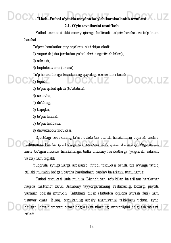 II bob. Futbol o’yinida maydon bo’ylab harakatlanish texnikasi
2.1 . O'yin texnikasini tasniflash
    Futbol   texnikasi   ikki   asosiy   qismga   bo'linadi:   to'psiz   harakat   va   to'p   bilan
harakat.
To'psiz harakatlar quyidagilarni o'z ichiga oladi:
1) yugurish (shu jumladan yo'nalishni o'zgartirish bilan);
2) sakrash;
3) koptoksiz tana (tanasi).
To'p harakatlariga texnikaning quyidagi elementlari kiradi:
1) tepish;
2) to'pni qabul qilish (to'xtatish);
3) sarlavha;
4) dribling;
5) taqiqlar;
6) to'pni tanlash;
7) to'pni tashlash;
8) darvozabon texnikasi.
    Sportdagi   texnikaning   ta'siri   ostida   biz   odatda   harakatlarni   bajarish   usulini
tushunamiz. Har bir sport o'ziga xos texnikani talab qiladi. Bu nafaqat Pego uchun
zarur   bo'lgan   maxsus   harakatlarga,   balki   umumiy  harakatlarga   (yugurish,   sakrash
va hk) ham tegishli.
Yuqorida   aytilganlarga   asoslanib,   futbol   texnikasi   ostida   biz   o'yinga   tatbiq
etilishi mumkin bo'lgan barcha harakatlarni qanday bajarishni tushunamiz.
    Futbol   texnikasi   juda   muhim.   Birinchidan,   to'p   bilan   bajarilgan   harakatlar
haqida   ma'lumot   zarur.   Jismoniy   tayyorgarlikning   etishmasligi   hozirgi   paytda
yashirin   bo'lishi   mumkin.   Taktikani   bilish   (futbolda   oqilona   kurash   fani)   ham
ustuvor   emas.   Biroq,   texnikaning   asosiy   ahamiyatini   ta'kidlash   uchun,   aytib
o'tilgan uchta elementni o'zaro bog'lash va ularning ustuvorligini belgilash tavsiya
etiladi.
14 