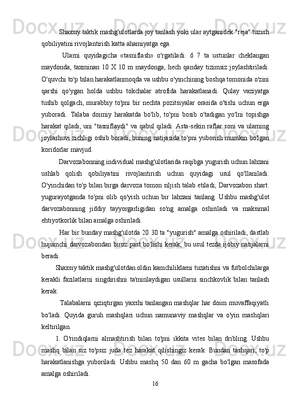 Shaxsiy taktik mashg'ulotlarda joy tanlash yoki ular aytganidek "reja" tuzish
qobiliyatini rivojlantirish katta ahamiyatga ega.
    Ularni   quyidagicha   «tasniflash»   o'rgatiladi:   6   7   ta   ustunlar   cheklangan
maydonda,   taxminan   10   X  10   m   maydonga,   hech   qanday   tizimsiz   joylashtiriladi.
O'quvchi to'p bilan harakatlanmoqda va ushbu o'yinchining boshqa tomonida o'zini
qarshi   qo'ygan   holda   ushbu   tokchalar   atrofida   harakatlanadi.   Qulay   vaziyatga
tushib   qolgach,  murabbiy  to'pni   bir   nechta   pozitsiyalar   orasida   o'tishi   uchun  erga
yuboradi.   Talaba   doimiy   harakatda   bo'lib,   to'pni   bosib   o'tadigan   yo'lni   topishga
harakat qiladi, uni "tasniflaydi" va qabul qiladi. Asta-sekin raflar soni va ularning
joylashuvi zichligi oshib boradi, buning natijasida to'pni yuborish mumkin bo'lgan
koridorlar mavjud.
  Darvozabonning individual mashg'ulotlarida raqibga yugurish uchun lahzani
ushlab   qolish   qobiliyatini   rivojlantirish   uchun   quyidagi   usul   qo'llaniladi.
O'yinchidan to'p bilan birga darvoza tomon siljish talab etiladi; Darvozabon shart.
yugurayotganda   to'pni   olib   qo'yish   uchun   bir   lahzani   tanlang.   Ushbu   mashg'ulot
darvozabonning   jiddiy   tayyorgarligidan   so'ng   amalga   oshiriladi   va   maksimal
ehtiyotkorlik bilan amalga oshiriladi.
   Har bir bunday mashg'ulotda 20 30 ta "yugurish" amalga oshiriladi, dastlab
hujumchi darvozabondan biroz past bo'lishi kerak, bu usul tezda ijobiy natijalarni
beradi.
Shaxsiy taktik mashg'ulotdan oldin kamchiliklarni tuzatishni va futbolchilarga
kerakli   fazilatlarni   singdirishni   ta'minlaydigan   usullarni   sinchkovlik   bilan   tanlash
kerak.
   Talabalarni  qiziqtirgan yaxshi  tanlangan mashqlar  har doim muvaffaqiyatli
bo'ladi.   Quyida   guruh   mashqlari   uchun   namunaviy   mashqlar   va   o'yin   mashqlari
keltirilgan.
1.   O'rindiqlarni   almashtirish   bilan   to'pni   ikkita   vites   bilan   dribling.   Ushbu
mashq   bilan   siz   to'psiz   juda   tez   harakat   qilishingiz   kerak.   Bundan   tashqari,   to'p
harakatlanishga   yuboriladi.   Ushbu   mashq   50   dan   60   m   gacha   bo'lgan   masofada
amalga oshiriladi.
16