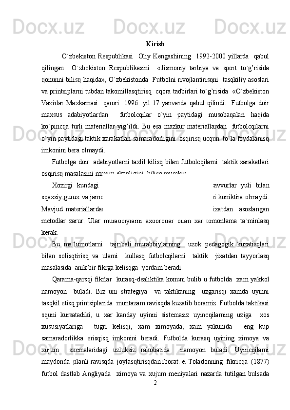 Kirish
        O`zbekiston   Respublikasi     Oliy   Kengashining     1992-2000   yillarda     qabul
qilingan     O`zbekiston   Respublikasini     «Jismoniy   tarbiya   va   sport   to`g’risida
qonunni bilisq haqida», O`zbekistonda   Futbolni rivojlantirisqni   tasqkiliy asoslari
va printsiplarni tubdan takomillasqtirisq  cqora tadbirlari to`g’risida  «O`zbekiston
Vazirlar   Maxkamasi     qarori     1996     yil   17   yanvarda   qabul   qilindi.     Futbolga   doir
maxsus   adabiyotlardan     futbolcqilar   o`yin   paytidagi   musobaqalari   haqida
ko`pincqa   turli   materiallar   yig’ildi.   Bu   esa   mazkur   materiallardan     futbolcqilarni
o`yin paytidagi taktik xarakatlari samaradorligini  osqirisq ucqun  to`la foydalanisq
imkonini bera olmaydi.
Futbolga doir   adabiyotlarni taxlil kilisq bilan futbolcqilarni   taktik xarakatlari
osqirisq masalasini muxim ekanligini  bilisq mumkin.
Xozirgi   kundagi   mavjud   sub`ektiv   baxo   berisq   va   tasavvurlar   yuli   bilan
sqaxsiy,gurux va jamoa   xarakatlarni kullasq metodi endi bizni koniktira olmaydi.
Mavjud   materiallardan     ob`ektiv     baxolasq   yulidagi   ilmiy   jixatdan     asoslangan
metodlar   zarur.   Ular   murabbiylarni   axborotlar   bilan   xar   tomonlama   ta`minlasq
kerak.
Bu   ma`lumotlarni     tajribali   murabbiylarning     uzok   pedagogik   kuzatisqlari
bilan   solisqtirisq   va   ularni     kullasq   futbolcqilarni     taktik     jixatdan   tayyorlasq
masalasida  anik bir fikrga kelisqga  yordam beradi.
Qarama-qarsqi  fikrlar   kurasq-dealiktika konuni bulib u futbolda   xam yakkol
namoyon     buladi.   Biz   uni   strategiya     va   taktikaning     uzgarisqi   xamda   uyinni
tasqkil etisq printsiplarida  muntazam ravisqda kuzatib boramiz. Futbolda taktikasi
squni   kursatadiki,   u   xar   kanday   uyinni   sistemasiz   uyincqilarning   uziga     xos
xususiyatlariga     tugri   kelisqi,   xam   ximoyada,   xam   yakunida     eng   kup
samaradorlikka   erisqisq   imkonini   beradi.   Futbolda   kurasq   uyining   ximoya   va
xujum     sxemalaridagi   uzluksiz   rakobatida     namoyon   buladi.   Uyincqilarni
maydonda  planli ravisqda  joylasqtirisqdan iborat. e. Toladonning  fikricqa  (1877)
futbol   dastlab   Angliyada     ximoya   va   xujum   meniyalari   nazarda   tutilgan   bulsada
2 
