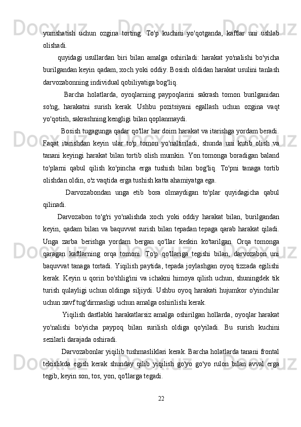 yumshatish   uchun   ozgina   torting.   To'p   kuchini   yo'qotganda,   kaftlar   uni   ushlab
olishadi.
quyidagi   usullardan   biri   bilan   amalga   oshiriladi:   harakat   yo'nalishi   bo'yicha
burilgandan keyin qadam, xoch yoki oddiy. Bosish oldidan harakat usulini tanlash
darvozabonning individual qobiliyatiga bog'liq.
    Barcha   holatlarda,   oyoqlarning   paypoqlarini   sakrash   tomon   burilganidan
so'ng,   harakatni   surish   kerak.   Ushbu   pozitsiyani   egallash   uchun   ozgina   vaqt
yo'qotish, sakrashning kengligi bilan qoplanmaydi.
  Bosish tugagunga qadar qo'llar har doim harakat va itarishga yordam beradi.
Faqat   itarishdan   keyin   ular   to'p   tomon   yo'naltiriladi,   shunda   uni   kutib   olish   va
tanani keyingi harakat bilan tortib olish mumkin. Yon tomonga boradigan baland
to'plarni   qabul   qilish   ko'pincha   erga   tushish   bilan   bog'liq.   To'pni   tanaga   tortib
olishdan oldin, o'z vaqtida erga tushish katta ahamiyatga ega.
    Darvozabondan   unga   etib   bora   olmaydigan   to'plar   quyidagicha   qabul
qilinadi.
Darvozabon   to'g'ri   yo'nalishda   xoch   yoki   oddiy   harakat   bilan,   burilgandan
keyin, qadam  bilan va baquvvat  surish bilan tepadan tepaga  qarab harakat  qiladi.
Unga   zarba   berishga   yordam   bergan   qo'llar   keskin   ko'tarilgan.   Orqa   tomonga
qaragan   kaftlarning   orqa   tomoni.   To'p   qo'llariga   tegishi   bilan,   darvozabon   uni
baquvvat  tanaga tortadi. Yiqilish paytida, tepada joylashgan oyoq tizzada egilishi
kerak.   Keyin   u   qorin   bo'shlig'ini   va   ichakni   himoya   qilish   uchun,   shuningdek   tik
turish qulayligi  uchun oldinga siljiydi. Ushbu oyoq harakati hujumkor o'yinchilar
uchun xavf tug'dirmasligi uchun amalga oshirilishi kerak.
   Yiqilish dastlabki  harakatlarsiz amalga oshirilgan hollarda, oyoqlar harakat
yo'nalishi   bo'yicha   paypoq   bilan   surilish   oldiga   qo'yiladi.   Bu   surish   kuchini
sezilarli darajada oshiradi.
   Darvozabonlar yiqilib tushmasliklari kerak. Barcha holatlarda tanani frontal
tekislikda   egish   kerak   shunday   qilib   yiqilish   go'yo   go'yo   rulon   bilan   avval   erga
tegib, keyin son, tos, yon, qo'llarga tegadi.
22 