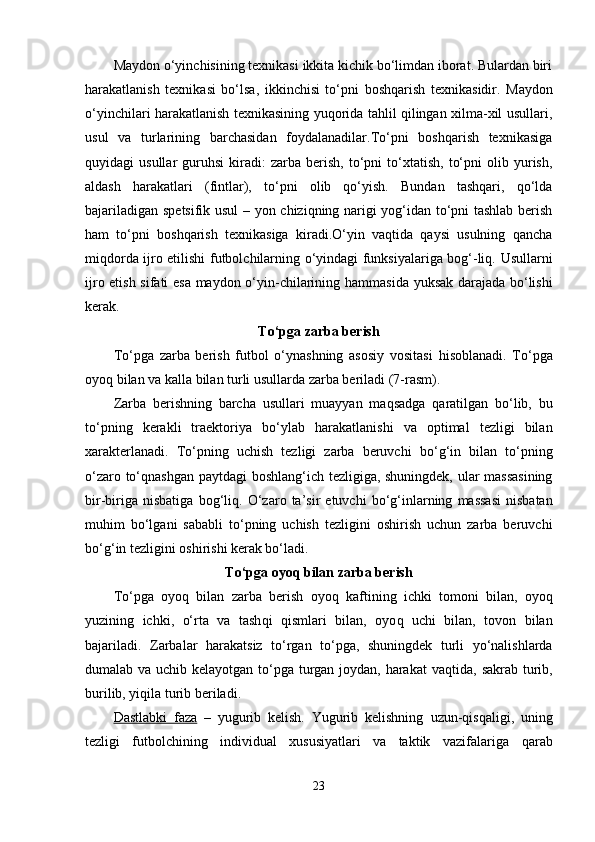 Maydon o‘yinchisining texnikasi ikkita kichik bo‘limdan iborat. Bulardan biri
h arakatlanish   texnikasi   bo‘lsa,   ikkinchisi   to‘pni   bosh q arish   texnikasidir.   Maydon
o‘yinchilari harakatlanish texnikasining yuqorida tahlil qilingan xilma-xil usullari,
usul   va   turlarining   barchasidan   foydalanadilar.To‘pni   boshqarish   texnikasiga
quyidagi   usullar   guruhsi   kiradi:   zarba   berish,   to‘pni   to‘xtatish,   to‘pni   olib  yurish,
aldash   harakatlari   (fintlar),   to‘pni   olib   qo‘yish.   Bundan   tashqari,   qo‘lda
bajariladigan spetsifik usul  – yon chiziqning narigi yog‘idan to‘pni tashlab berish
ham   to‘pni   boshqarish   texnikasiga   kiradi.O‘yin   vaqtida   qaysi   usulning   qancha
miqdorda ijro etilishi futbolchilarning o‘yindagi funksiyalariga bog‘-liq.   Usullarni
ijro etish sifati esa maydon o‘yin-chilarining   h ammasida yuksak darajada bo‘lishi
kerak.
To‘pga zarba berish
To‘pga   zarba   berish   futbol   o‘ynashning   asosiy   vositasi   h isoblanadi.   To‘pga
oyo q  bilan va kalla bilan turli usullarda zarba beriladi (7-rasm). 
Zarba   berishning   barcha   usullari   muayyan   ma q sadga   q aratilgan   bo‘lib,   bu
to‘pning   kerakli   traektoriya   bo‘ylab   h arakatlanishi   va   optimal   tezligi   bilan
xarakterlanadi.   To‘pning   uchish   tezligi   zarba   beruvchi   bo‘ g‘ in   bilan   to‘pning
o‘zaro to‘ q nashgan paytdagi boshlan g‘ ich tezligiga, shuningdek, ular massasining
bir-biriga   nisbatiga   bo g‘ li q .  O‘zaro  ta’sir   etuvchi   bo‘ g‘ inlarning   massasi   nisbatan
mu h im   bo‘lgani   sababli   to‘pning   uchish   tezligini   oshirish   uchun   zarba   beruvchi
bo‘ g‘ in tezligini oshirishi kerak bo‘ladi. 
To‘pga oyo q  bilan zarba berish
To‘pga   oyo q   bilan   zarba   berish   oyo q   kaftining   ichki   tomoni   bilan,   oyo q
yuzining   ichki,   o‘rta   va   tash q i   q ismlari   bilan,   oyo q   uchi   bilan,   tovon   bilan
bajariladi.   Zarbalar   h arakatsiz   to‘rgan   to‘pga,   shuningdek   turli   yo‘nalishlarda
dumalab va uchib kelayotgan to‘pga turgan joydan, harakat va q tida, sakrab turib,
burilib, yi q ila turib beriladi.
Dastlabki   faza   –   yugurib   kelish.   Yugurib   kelishning   u zun- q is q aligi,   uning
tezligi   futbolchining   individual   xususiyatlari   va   taktik   vazifalariga   q arab
23 
