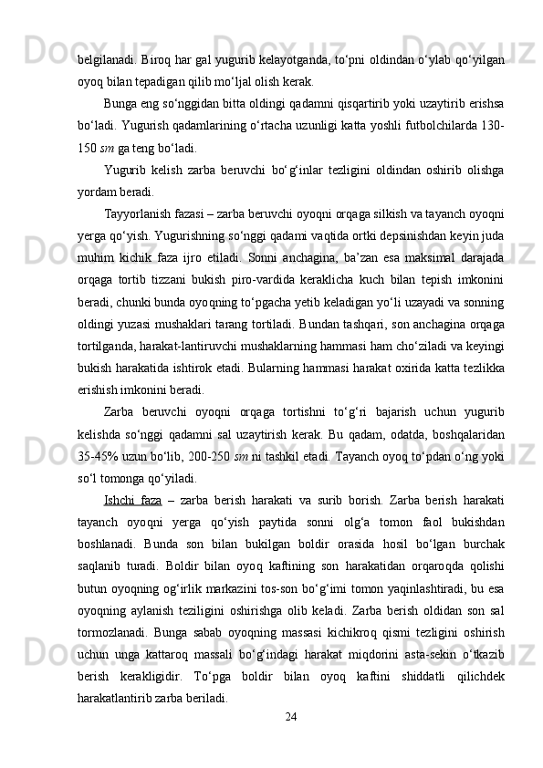 belgilanadi. Biro q   h ar gal yugurib kelayotganda, to‘pni oldindan o‘ylab   q o‘yilgan
oyo q  bilan tepadigan  q ilib mo‘ljal olish kerak. 
Bunga eng so‘nggidan bitta oldingi  q adamni  q isqartirib yoki uzaytirib erishsa
bo‘ladi. Yugurish   q adamlarining o‘rtacha   u zunligi katta yoshli futbolchilarda 130-
150  sm  ga teng bo‘ladi. 
Yugurib   kelish   zarba   beruvchi   bo‘ g‘ inlar   tezligini   oldindan   oshirib   olishga
yordam beradi. 
Tayyorlanish fazasi – zarba beruvchi oyo q ni or q aga silkish va tayanch oyo q ni
yerga  q o‘yish. Yugurishning so‘nggi  q adami va q tida ortki depsinishdan keyin juda
mu h im   kichik   faza   ijro   etiladi.   Sonni   anchagina,   ba’zan   esa   maksimal   darajada
or q aga   tortib   tizzani   bukish   piro-vardida   keraklicha   kuch   bilan   tepish   imkonini
beradi, chunki bunda oyo q ning to‘pgacha yetib keladigan yo‘li uzayadi va sonning
oldingi yuzasi mushaklari tarang tortiladi. Bundan tash q ari, son anchagina or q aga
tortilganda,  h arakat-lantiruvchi mushaklarning  h ammasi  h am cho‘ziladi va keyingi
bukish   h arakatida ishtirok etadi. B u larning   h ammasi   h arakat oxirida katta tezlikka
erishish imkonini beradi. 
Zarba   beruvchi   oyo q ni   or q aga   tortishni   to‘ g‘ ri   bajarish   uchun   yugurib
kelishda   so‘nggi   q adamni   sal   u za ytirish   kerak.   Bu   q adam,   odatda,   bosh q alaridan
35-45%  u zun bo‘lib, 200-250  sm  ni tashkil etadi. Tayanch oyo q  to‘pdan o‘ng yoki
so‘l tomonga  q o‘yiladi.
Ishchi   faza   –   zarba   berish   h arakati   va   surib   borish.   Zarba   berish   h arakati
tayanch   oyo q ni   yerga   q o‘yish   paytida   sonni   ol g‘ a   tomon   faol   bukishdan
boshlanadi.   Bunda   son   bilan   bukilgan   boldir   orasida   h osil   bo‘lgan   burchak
sa q lanib   turadi.   Boldir   bilan   oyo q   kaftining   son   h arakatidan   or q aro q da   q ol ishi
b u tun oyo q ning o g‘ irlik markazini tos-son bo‘ g‘ imi tomon ya q inlashtiradi, bu esa
oyo q ning   aylanish   teziligini   oshirishga   olib   keladi.   Zarba   berish   oldidan   son   sal
tormozlanadi.   Bunga   sabab   oyo q ning   massasi   kichikro q   q ismi   tezligini   oshirish
uchun   unga   kattaro q   massali   bo‘ g‘ indagi   h arakat   mi q dorini   asta-sekin   o‘tkazib
berish   kerakligidir.   To‘pga   boldir   bilan   oyo q   kaftini   shiddatli   q ilichdek
h arakatlantirib zarba beriladi. 
24 