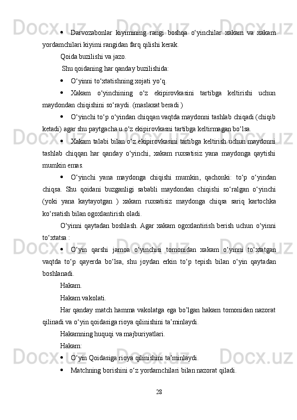  Darvozabonlar   kiyimining   rangi   boshqa   о‘yinchilar   xakam   va   xakam
yordamchilari kiyimi rangidan farq qilishi kerak. 
Qoida buzilishi va jazo.
 Shu qoidaning har qanday buzilishida:
 О ‘yinni t о ‘xtatishning xojati y о ‘q.
 Xakam   о ‘yinchining   о ‘z   ekipirovkasini   tartibga   keltirishi   uchun
maydondan chiqishini s о ‘raydi.  (maslaxat beradi )
 О‘yinchi tо‘p о‘yindan chiqqan vaqtda maydonni tashlab chiqadi (chiqib
ketadi) agar shu paytgacha u о‘z ekipirovkasni tartibga keltirmagan bо‘lsa.
 Xakam talabi bilan о‘z ekipirovkasini tartibga keltirish uchun maydonni
tashlab   chiqqan   har   qanday   о‘yinchi,   xakam   ruxsatisiz   yana   maydonga   qaytishi
mumkin emas.
 О‘ yinchi   yana   maydonga   chiqishi   mumkin ,   qachonki :   t о‘ p   о‘ yindan
chiqsa .   Shu   qoidani   buzganligi   sababli   maydondan   chiqishi   s о‘ ralgan   о‘ yinchi
( yoki   yana   kaytayotgan   )   xakam   ruxsatisiz   maydonga   chiqsa   sariq   kartochka
k о‘ rsatish   bilan   ogoxlantirish   oladi . 
О ‘yinni qaytadan boshlash. Agar xakam ogoxlantirish berish uchun   о ‘yinni
t о ‘xtatsa :
 О ‘yin   qarshi   jamoa   о ‘yinchisi   tomonidan   xakam   о ‘yinni   t о ‘xtatgan
vaqtda   t о ‘p   qayerda   b о ‘lsa,   shu   joydan   erkin   t о ‘p   tepish   bilan   о ‘yin   qaytadan
boshlanadi. 
Hakam.
Hakam vakolati.
Har qanday match hamma vakolatga ega bo’lgan hakam tomonidan nazorat
qilinadi va  о ‘yin qoidasiga rioya qilinishini ta’minlaydi.
Hakamning huquqi va majburiyatlari.
Hakam:
 О ‘yin Qoidasiga rioya qilinishini ta’minlaydi.
 Matchning borishini  о ‘z yordamchilari bilan nazorat qiladi.
28 