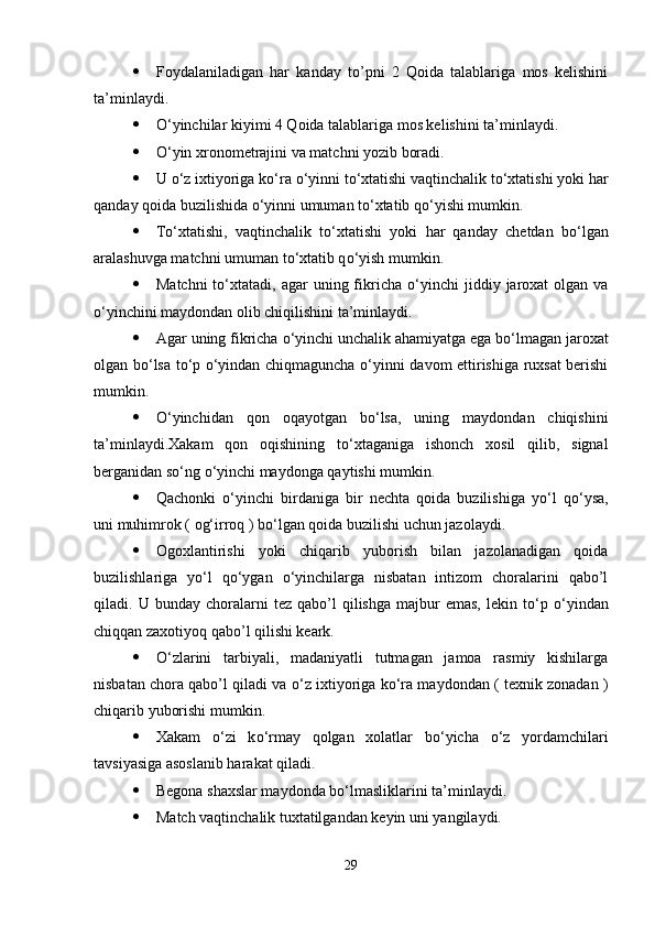  Foydalaniladigan   har   kanday   to’pni   2   Qoida   talablariga   mos   kelishini
ta’minlaydi. 
 О ‘yinchilar kiyimi 4 Qoida talablariga mos kelishini ta’minlaydi.
 О ‘yin xronometrajini va matchni yozib boradi.
 U  о ‘z ixtiyoriga k о ‘ra  о ‘yinni t о ‘xtatishi vaqtinchalik t о ‘xtatishi yoki har
qanday qoida buzilishida  о ‘yinni umuman t о ‘xtatib q о ‘yishi mumkin.
 T о ‘xtatishi,   vaqtinchalik   t о ‘xtatishi   yoki   har   qanday   chetdan   b о ‘lgan
aralashuvga matchni umuman t о ‘xtatib q о ‘yish mumkin.
 Matchni  t о ‘xtatadi,  agar  uning  fikricha   о ‘yinchi  jiddiy  jaroxat   olgan  va
о ‘yinchini maydondan olib chiqilishini ta’minlaydi.
 Agar uning fikricha  о ‘yinchi unchalik ahamiyatga ega b о ‘lmagan jaroxat
olgan b о ‘lsa t о ‘p   о ‘yindan chiqmaguncha   о ‘yinni davom ettirishiga ruxsat berishi
mumkin.
 О ‘yinchidan   qon   oqayotgan   b о ‘lsa,   uning   maydondan   chiqishini
ta’minlaydi.Xakam   qon   oqishining   t о ‘xtaganiga   ishonch   xosil   qilib,   signal
berganidan s о ‘ng  о ‘yinchi maydonga qaytishi mumkin.
 Qachonki   о ‘yinchi   birdaniga   bir   nechta   qoida   buzilishiga   y о ‘l   q о ‘ysa,
uni muhimrok ( og‘irroq ) b о ‘lgan qoida buzilishi uchun jazolaydi.
 Ogoxlantirishi   yoki   chiqarib   yuborish   bilan   jazolanadigan   qoida
buzilishlariga   y о ‘l   q о ‘ygan   о ‘yinchilarga   nisbatan   intizom   choralarini   qabo’l
qiladi.  U   bunday  choralarni   tez   qabo’l   qilishga   majbur   emas,   lekin  t о ‘p   о ‘yindan
chiqqan zaxotiyoq qabo’l qilishi keark.
 О ‘zlarini   tarbiyali,   madaniyatli   tutmagan   jamoa   rasmiy   kishilarga
nisbatan chora qabo’l qiladi va  о ‘z ixtiyoriga k о ‘ra maydondan ( texnik zonadan )
chiqarib yuborishi mumkin.
 Xakam   о ‘zi   k о ‘rmay   qolgan   xolatlar   b о ‘yicha   о ‘z   yordamchilari
tavsiyasiga asoslanib harakat qiladi.
 Begona shaxslar maydonda b о ‘lmasliklarini ta’minlaydi.
 Match vaqtinchalik tuxtatilgandan keyin uni yangilaydi.
29 
