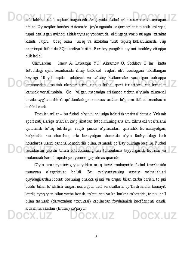 xali taktika isqlab cqikarilmagan edi. Angliyada  futbolcqilar sistemasida  uynagan
edilar. Uyincqilar bunday sistemada   joylasqganda   xujumcqilar tuplanib kolisqar,
tupni egallagan uyincqi aldab uynasq yordamida   oldingsqa yorib utisqga   xarakat
kiladi.   Tupni     bosq   bilan     urisq   va   uzokdan   turib   tepisq   kullanilmasdi.   Tup
osqirisqni  futbolda SQatlandiya kiritdi. Bunday  yangilik   uyinni  tarakkiy etisqiga
olib keldi. 
Olimlardan       Isaev   A.   Lukasqin   YU.   Akramov   O,   Sodikov   O   lar     katta
futboldagi   uyin   texnikasida   ilmiy   tadkikot     isqlari   olib   borisqgani   takidlangan
keyingi   10   yil   icqida     adabiyot   va   uslubiy   kullanmalar   yaratilgan   bulisqiga
karamasdan     maktab   ukuvcqilarini     ucqun   futbol   sport   turlaridan     ma`lumotlar
kamrok   yoritilmokda.     Qo     ‘yilgan   maqsadga   erishmoq   uchun   o‘yinda   xilma-xil
tarzda   uyg‘unlashtirib   qo‘llaniladigan   maxsus   usullar   to‘plami   futbol   texnikasini
tashkil etadi. 
Texnik usullar – bu futbol o‘yinini vujudga keltirish vositasi demak. Yuksak
sport natijalariga erishish ko‘p ji h atdan futbolchining ana shu xilma-xil vositalarni
q anchalik   to‘li q   bilishiga,   ra q ib   jamoa   o‘yinchilari   qa rshilik   ko‘rsatayotgan,
ko‘pincha   esa   charcho q   orta   borayotgan   sharoitda   o‘yin   faoliyatidagi   turli
h olatlarda ularni  q anchalik mo h irlik bilan, samarali  q o‘llay bilishga bo g‘ li q . Futbol
texnikasini   yaxshi   bil i sh   futbolchining   h ar   tomonlama   tayyorgarlik   ko‘rishi   va
mutanosib kamol topishi jarayonining ajralmas  q ismidir.
O‘yin   tara qq iyotining   yuz   yildan   orti q   tarixi   mobaynida   futbol   texnikasida
muayyan   o‘zgarishlar   bo‘ldi.   Bu   evolyutsiyaning   asosiy   yo‘nalishlari
q uyidagilardan iborat:  boshning chakka   q ismi  va or q asi  bilan zarba berish, to‘pni
boldir bilan to‘xtatish singari nomaqbul usul va usullarni   q o‘llash ancha kamayib
ketdi; oyo q   yuzi bilan zarba berish, to‘pni son va ko‘krakda to‘xtatish, to‘pni   q o‘l
bilan   tashlash   (darvozabon   texnikasi)   kabilardan   foydalanish   koeffitsienti   oshdi,
aldash  h arakatlari (fintlar) ko‘paydi.
3