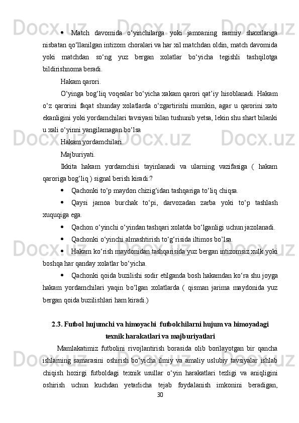  Match   davomida   о ‘yinchilarga   yoki   jamoaning   rasmiy   shaxslariga
nisbatan q о ‘llanilgan intizom choralari va har xil matchdan oldin, match davomida
yoki   matchdan   s о ‘ng   yuz   bergan   xolatlar   b о ‘yicha   tegishli   tashqilotga
bildirishnoma beradi. 
Hakam qarori.
О ‘yinga bog‘liq voqealar b о ‘yicha xakam qarori qat’iy hisoblanadi. Hakam
о ‘z   qarorini   faqat   shunday   xolatlarda   о ‘zgartirishi   mumkin,   agar   u   qarorini   xato
ekanligini yoki yordamchilari tavsiyasi bilan tushunib yetsa, lekin shu shart bilanki
u xali  о ‘yinni yangilamagan b о ‘lsa 
Hakam yordamchilari.
Majburiyati.
Ikkita   hakam   yordamchisi   tayinlanadi   va   ularning   vazifasiga   (   hakam
qaroriga bog‘liq ) signal berish kiradi:?
 Qachonki t о ‘p maydon chizig‘idan tashqariga t о ‘liq chiqsa.
 Qaysi   jamoa   burchak   t о ‘pi,   darvozadan   zarba   yoki   t о ‘p   tashlash
xuquqiga ega.
 Qachon  о ‘yinchi  о ‘yindan tashqari xolatda b о ‘lganligi uchun jazolanadi.
 Qachonki  о ‘yinchi almashtirish t о ‘g‘risida iltimos bo’lsa.
 Hakam k о ‘rish maydonidan tashqarisida yuz bergan intizomsiz xulk yoki
boshqa har qanday xolatlar b о ‘yicha.
 Qachonki qoida buzilishi sodir etilganda bosh hakamdan k о ‘ra shu joyga
hakam   yordamchilari   yaqin   b о ‘lgan   xolatlarda   (   qisman   jarima   maydonida   yuz
bergan qoida buzilishlari ham kiradi.)
2.3. Futbol hujumchi va himoyachi  futbolchilarni hujum va himoyadagi
texnik harakatlari va majburiyatlari
Mamlakatimiz   futbolini   rivojlantirish   borasida   olib   borilayotgan   bir   qancha
ishlarning   samarasini   oshirish   bo‘yicha   ilmiy   va   amaliy   uslubiy   tavsiyalar   ishlab
chiqish   hozirgi   futboldagi   texnik   usullar   o‘yin   harakatlari   tezligi   va   aniqligini
oshirish   uchun   kuchdan   yetarlicha   tejab   foydalanish   imkonini   beradigan,
30 