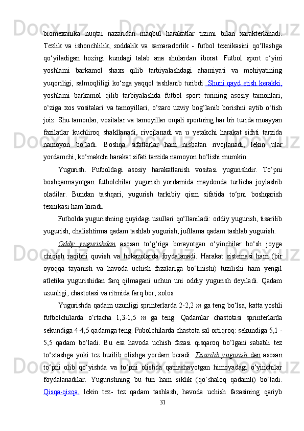 biomexanika   nuqtai   nazaridan   maqbul   harakatlar   tizimi   bilan   xarakterlanadi.
Tezlik   va   ishonchlilik,   soddalik   va   samaradorlik   -   futbol   texnikasini   qo‘llashga
qo‘yiladigan   hozirgi   kundagi   talab   ana   shulardan   iborat.   Futbol   sport   o‘yini
yoshlarni   barkamol   shaxs   qilib   tarbiyalashdagi   ahamiyati   va   mohiyatining
yuqoriligi, salmoqliligi ko‘zga yaqqol tashlanib turibdi.   Shuni qayd etish kerakki,
yoshlarni   barkamol   qilib   tarbiyalashda   futbol   sport   turining   asosiy   tamonlari,
o‘ziga   xos   vositalari   va   tamoyillari,   o‘zaro   uzviy   bog‘lanib   borishni   aytib   o‘tish
joiz. Shu tamonlar, vositalar va tamoyillar orqali sportning har bir turida muayyan
fazilatlar   kuchliroq   shakllanadi,   rivojlanadi   va   u   yetakchi   harakat   sifati   tarzida
namoyon   bo‘ladi.   Boshqa   sifatlarlar   ham   nisbatan   rivojlanadi,   lekin   ular
yordamchi, ko‘makchi harakat sifati tarzida namoyon bo‘lishi mumkin.
Yugurish .   Futboldagi   asosiy   harakatlanish   vositasi   yugurishdir.   To‘pni
boshqarmayotgan   futbolchilar   yugurish   yordamida   maydonda   turlicha   joylashib
oladilar.   Bundan   tashqari,   yugurish   tarkibiy   qism   sifatida   to‘pni   boshqarish
texnikasi ham kiradi.
Futbolda yugurishning quyidagi usullari qo‘llaniladi: oddiy yugurish, tisarilib
yugurish, chalishtirma qadam tashlab yugurish, juftlama qadam tashlab yugurish.
Oddiy   yugurishdan   asosan   to‘g‘riga   borayotgan   o‘yinchilar   bo‘sh   joyga
chiqish   raqibni   quvish   va   hokazolarda   foydalanadi.   Harakat   sistemasi   ham   (bir
oyoqqa   tayanish   va   havoda   uchish   fazalariga   bo‘linishi)   tuzilishi   ham   yengil
atletika   yugurishidan   farq   qilmagani   uchun   uni   oddiy   yugurish   deyiladi.   Qadam
uzunligi, chastotasi va ritmida farq bor, xolos.
Yugurishda qadam uzunligi sprinterlarda 2-2,2   m   ga teng bo‘lsa, katta yoshli
futbolchilarda   o‘rtacha   1,3-1,5   m   ga   teng.   Qadamlar   chastotasi   sprinterlarda
sekundiga 4-4,5 qadamga teng. Fubolchilarda chastota sal ortiqroq: sekundiga 5,1 -
5,5   qadam   bo‘ladi.   Bu   esa   havoda   uchish   fazasi   qisqaroq   bo‘lgani   sababli   tez
to‘xtashga   yoki   tez   burilib   olishga   yordam   beradi.   Tisarilib   yugurish      dan      asosan
to‘pni   olib   qo‘yishda   va   to‘pni   olishda   qatnashayotgan   himoyadagi   o‘yinchilar
foydalanadilar.   Yugurishning   bu   turi   ham   siklik   (qo‘shaloq   qadamli)   bo‘ladi.
Qisqa-qisqa,   lekin   tez-   tez   qadam   tashlash,   havoda   uchish   fazasining   qariyb
31