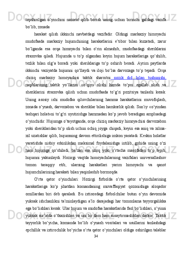 topshirilgan   o‘yinchini   nazorat   qilib   borish   uning   uchun   birinchi   galdagi   vazifa
bo‘lib, zonada 
harakat   qilish   ikkinchi   navbatdagi   vazifadir.   Oldingi   markaziy   himoyachi
mudofaada   markaziy   hujumchining   harakatlarini   e’tibor   bilan   kuzatadi,   zarur
bo‘lganda   esa   orqa   himoyachi   bilan   o‘rin   almashib,   mudofaadagi   sheriklarini
straxovka   qiladi.   Hujumda   u   to‘p   olgandan   keyin   hujum   harakatlariga   qo‘shilib,
tezlik   bilan   olg‘a   boradi   yoki   sheriklariga   to‘p   oshirib   beradi.   Ayrim   paytlarda
ikkinchi   vaziyatda   hujumni   qo‘llaydi   va   iloji   bo‘lsa   darvozaga   to‘p   tepadi.   Orqa
chiziq   markaziy   himoyachisi   taktik   sharoitni   nozik   did   bilan   tushunishi,
raqiblarining   taktik   yo‘llarini   «o‘qiy»   olishi   hamda   to‘pni   egallab   olish   va
sheriklarini   straxovka   qilish   uchun   mudofaada   to‘g‘ri   pozitsiya   tanlashi   kerak.
Uning   asosiy   ishi   mudofaa   qiluvchilarning   hamma   harakatlarini   muvofiqlash,
zonada o‘ynash, darvozabon va sheriklar bilan hamkorlik qilish. Sun’iy «o‘yindan
tashqari  holat»ni   to‘g‘ri   uyutirishga   hammadan  ko‘p  javob   beradigan   ampluadagi
o‘yinchidir. Hujumga o‘tayotganda, orqa chiziq markaziy himoyachisi darvozabon
yoki sheriklaridan to‘p olish uchun ochiq joyga chiqadi, keyin esa aniq va xilma-
xil uzatishlar qilib, hujumning davom ettirilishiga imkon yaratadi. Keskin holatlar
yaratishda   nisbiy   erkinlikdan   maksimal   foydalanishga   intilib,   gohida   uning   o‘zi
ham   hujumga   qo‘shiladi,   ba’zan   esa   uzoq   yoki   o‘rtacha   masofadan   to‘p   tepib,
hujumni   yakunlaydi.   Hozirgi   vaqtda   himoyachilarning   vazifalari   universallashuv
tomon   taraqqiy   etib,   ularning   harakatlari   yarim   himoyachi   va   qanot
hujumchilarining harakati bilan yaqinlashib bormoqda.
O‘rta   qator   o‘yinchilari:   Hozirgi   futbolda   o‘rta   qator   o‘yinchilarining
harakatlariga   ko‘p   jihatdan   komandaning   muvaffaqiyat   qozonishiga   aloqador
omillardan   biri   deb   qaraladi.   Bu   ixtisosdagi   futbolchilar   butun   o‘yin   davomida
yuksak   ishchanlikni   ta’minlaydigan   a’lo   darajadagi   har   tomonlama   tayyorgalikka
ega bo‘lishlari kerak. Ular hujum va mudofaa harakatlarida faol bo‘lishlari, o‘yinni
yuksak sur’atda o‘tkazishlari va uni bir dam ham susaytirmasliklari darkor. Taktik
tayyorlik   bo‘yicha,   komanda   bo‘lib   o‘ynash   vositalari   va   usullarini   tanlashdagi
epchillik va ixtirochilik bo‘yicha o‘rta qator o‘yinchilari oldiga oshirilgan talablar
34 