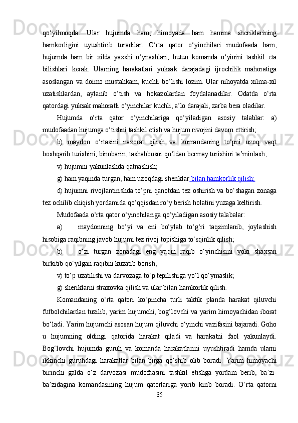 qo‘yilmoqda.   Ular   hujumda   ham,   himoyada   ham   hamma   sheriklarining
hamkorligini   uyushtirib   turadilar.   O‘rta   qator   o‘yinchilari   mudofaada   ham,
hujumda   ham   bir   xilda   yaxshi   o‘ynashlari,   butun   komanda   o‘yinini   tashkil   eta
bilishlari   kerak.   Ularning   harakatlari   yuksak   darajadagi   ijrochilik   mahoratiga
asoslangan   va doimo  mustahkam,  kuchli  bo‘lishi   lozim. Ular  nihoyatda  xilma-xil
uzatishlardan,   aylanib   o‘tish   va   hokazolardan   foydalanadilar.   Odatda   o‘rta
qatordagi yuksak mahoratli o‘yinchilar kuchli, a’lo darajali, zarba bera oladilar. 
Hujumda   o‘rta   qator   o‘yinchilariga   qo‘yiladigan   asosiy   talablar:   a)
mudofaadan hujumga o‘tishni tashkil etish va hujum rivojini davom ettirish;
b)   maydon   o‘rtasini   nazorat   qilish   va   komandaning   to‘pni   uzoq   vaqt
boshqarib turishini, binobarin, tashabbusni qo‘ldan bermay turishini ta’minlash;
v) hujumni yakunlashda qatnashish;
g) ham yaqinda turgan, ham uzoqdagi sheriklar  bilan hamkorlik qilish;
d) hujumni rivojlantirishda to‘pni qanotdan tez oshirish va bo‘shagan zonaga
tez ochilib chiqish yordamida qo‘qqisdan ro‘y berish holatini yuzaga keltirish.
Mudofaada o‘rta qator o‘yinchilariga qo‘yiladigan asosiy talabalar:
a) maydonning   bo‘yi   va   eni   bo‘ylab   to‘g‘ri   taqsimlanib,   joylashish
hisobiga raqibning javob hujumi tez rivoj topishiga to‘sqinlik qilish;
b) o‘zi   turgan   zonadagi   eng   yaqin   raqib   o‘yinchisini   yoki   shaxsan
birkitib qo‘yilgan raqibni kuzatib borish;
v) to‘p uzatilishi va darvozaga to‘p tepilishiga yo‘l qo‘ymaslik;
g) sheriklarni straxovka qilish va ular bilan hamkorlik qilish.
Komandaning   o‘rta   qatori   ko‘pincha   turli   taktik   planda   harakat   qiluvchi
futbolchilardan tuzilib, yarim hujumchi, bog‘lovchi va yarim himoyachidan iborat
bo‘ladi. Yarim hujumchi asosan hujum qiluvchi o‘yinchi vazifasini bajaradi. Goho
u   hujumning   oldingi   qatorida   harakat   qiladi   va   harakatni   faol   yakunlaydi.
Bog‘lovchi   hujumda   guruh   va   komanda   harakatlarini   uyushtiradi   hamda   ularni
ikkinchi   guruhdagi   harakatlar   bilan   birga   qo‘shib   olib   boradi.   Yarim   himoyachi
birinchi   galda   o‘z   darvozasi   mudofaasini   tashkil   etishga   yordam   berib,   ba’zi-
ba’zidagina   komandasining   hujum   qatorlariga   yorib   kirib   boradi.   O‘rta   qatorni
35 