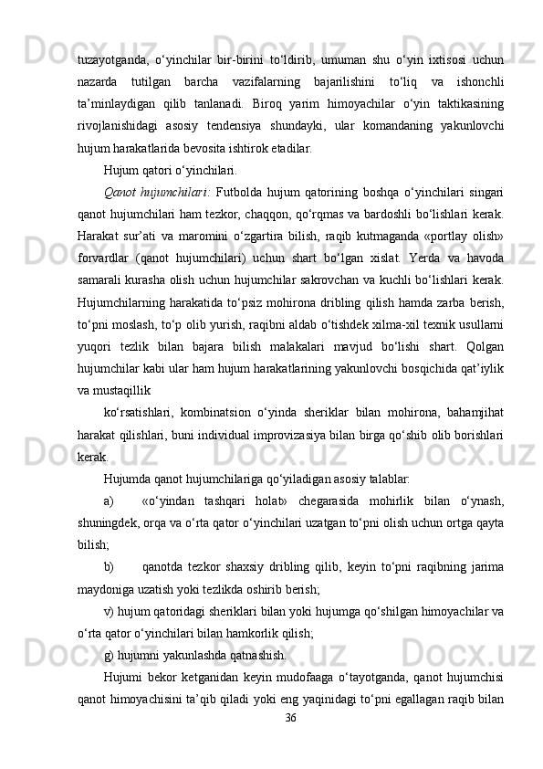 tuzayotganda,   o‘yinchilar   bir-birini   to‘ldirib,   umuman   shu   o‘yin   ixtisosi   uchun
nazarda   tutilgan   barcha   vazifalarning   bajarilishini   to‘liq   va   ishonchli
ta’minlaydigan   qilib   tanlanadi.   Biroq   yarim   himoyachilar   o‘yin   taktikasining
rivojlanishidagi   asosiy   tendensiya   shundayki,   ular   komandaning   yakunlovchi
hujum harakatlarida bevosita ishtirok etadilar.
Hujum qatori o‘yinchilari.
Qanot   hujumchilari:   Futbolda   hujum   qatorining   boshqa   o‘yinchilari   singari
qanot hujumchilari ham tezkor, chaqqon, qo‘rqmas va bardoshli bo‘lishlari kerak.
Harakat   sur’ati   va   maromini   o‘zgartira   bilish,   raqib   kutmaganda   «portlay   olish»
forvardlar   (qanot   hujumchilari)   uchun   shart   bo‘lgan   xislat.   Yerda   va   havoda
samarali  kurasha olish uchun hujumchilar sakrovchan va kuchli  bo‘lishlari kerak.
Hujumchilarning   harakatida   to‘psiz   mohirona   dribling   qilish   hamda   zarba   berish,
to‘pni moslash, to‘p olib yurish, raqibni aldab o‘tishdek xilma-xil texnik usullarni
yuqori   tezlik   bilan   bajara   bilish   malakalari   mavjud   bo‘lishi   shart.   Qolgan
hujumchilar kabi ular ham hujum harakatlarining yakunlovchi bosqichida qat’iylik
va mustaqillik 
ko‘rsatishlari,   kombinatsion   o‘yinda   sheriklar   bilan   mohirona,   bahamjihat
harakat qilishlari, buni individual improvizasiya bilan birga qo‘shib olib borishlari
kerak.
Hujumda qanot hujumchilariga qo‘yiladigan asosiy talablar:
a) «o‘yindan   tashqari   holat»   chegarasida   mohirlik   bilan   o‘ynash,
shuningdek, orqa va o‘rta qator o‘yinchilari uzatgan to‘pni olish uchun ortga qayta
bilish;
b) qanotda   tezkor   shaxsiy   dribling   qilib,   keyin   to‘pni   raqibning   jarima
maydoniga uzatish yoki tezlikda oshirib berish;
v) hujum qatoridagi sheriklari bilan yoki hujumga qo‘shilgan himoyachilar va
o‘rta qator o‘yinchilari bilan hamkorlik qilish;
g) hujumni yakunlashda qatnashish.
Hujumi   bekor   ketganidan   keyin   mudofaaga   o‘tayotganda,   qanot   hujumchisi
qanot himoyachisini ta’qib qiladi yoki eng yaqinidagi to‘pni egallagan raqib bilan
36 