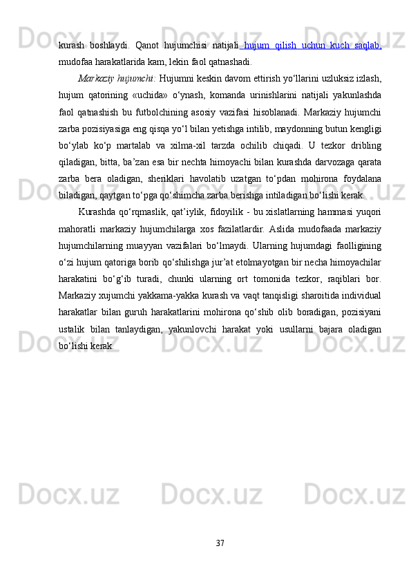 kurash   boshlaydi.   Qanot   hujumchisi   natijali   hujum   qilish   uchun   kuch   saqlab,
mudofaa harakatlarida kam, lekin faol qatnashadi.
Markaziy hujumchi:  Hujumni keskin davom ettirish yo‘llarini uzluksiz izlash,
hujum   qatorining   «uchida»   o‘ynash,   komanda   urinishlarini   natijali   yakunlashda
faol   qatnashish   bu   futbolchining   asosiy   vazifasi   hisoblanadi.   Markaziy   hujumchi
zarba pozisiyasiga eng qisqa yo‘l bilan yetishga intilib, maydonning butun kengligi
bo‘ylab   ko‘p   martalab   va   xilma-xil   tarzda   ochilib   chiqadi.   U   tezkor   dribling
qiladigan, bitta, ba’zan esa bir nechta himoyachi  bilan kurashda darvozaga qarata
zarba   bera   oladigan,   sheriklari   havolatib   uzatgan   to‘pdan   mohirona   foydalana
biladigan, qaytgan to‘pga qo‘shimcha zarba berishga intiladigan bo‘lishi kerak.
Kurashda   qo‘rqmaslik,  qat’iylik,  fidoyilik  -  bu xislatlarning  hammasi   yuqori
mahoratli   markaziy   hujumchilarga   xos   fazilatlardir.   Aslida   mudofaada   markaziy
hujumchilarning   muayyan   vazifalari   bo‘lmaydi.   Ularning   hujumdagi   faolligining
o‘zi hujum qatoriga borib qo‘shilishga jur’at etolmayotgan bir necha himoyachilar
harakatini   bo‘g‘ib   turadi,   chunki   ularning   ort   tomonida   tezkor,   raqiblari   bor.
Markaziy xujumchi yakkama-yakka kurash va vaqt tanqisligi sharoitida individual
harakatlar   bilan   guruh   harakatlarini   mohirona   qo‘shib   olib   boradigan,   pozisiyani
ustalik   bilan   tanlaydigan,   yakunlovchi   harakat   yoki   usullarni   bajara   oladigan
bo‘lishi kerak.
37 