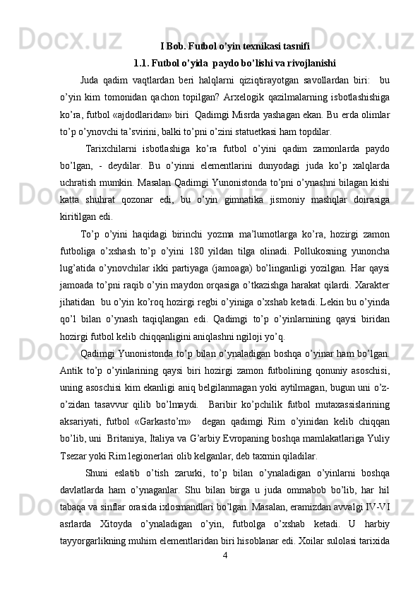 I Bob. Futbol o’yin texnikasi tasnifi 
1. 1. Futbol o’yida  paydo bo’lishi va rivojlanishi
Juda   qadim   vaqtlardan   beri   halqlarni   qiziqtirayotgan   savollardan   biri:     bu
o’yin   kim   tomonidan   qachon   topilgan?   Arxelogik   qazilmalarning   isbotlashishiga
ko’ra, futbol «ajdodlaridan» biri  Qadimgi Misrda yashagan ekan. Bu erda olimlar
to’p o’ynovchi ta’svirini, balki to’pni o’zini statuetkasi ham topdilar. 
Tarixchilarni   isbotlashiga   ko’ra   futbol   o’yini   qadim   zamonlarda   paydo
bo’lgan,   -   deydilar.   Bu   o’yinni   elementlarini   dunyodagi   juda   ko’p   xalqlarda
uchratish mumkin. Masalan Qadimgi Yunonistonda to’pni o’ynashni bilagan kishi
katta   shuhrat   qozonar   edi,   bu   o’yin   gimnatika   jismoniy   mashqlar   doirasiga
kiritilgan edi.  
To’p   o’yini   haqidagi   birinchi   yozma   ma’lumotlarga   ko’ra,   hozirgi   zamon
futboliga   o’xshash   to’p   o’yini   180   yildan   tilga   olinadi.   Pollukosning   yunoncha
lug’atida   o’ynovchilar   ikki   partiyaga   (jamoaga)   bo’linganligi   yozilgan.   Har   qaysi
jamoada to’pni raqib o’yin maydon orqasiga o’tkazishga harakat qilardi. Xarakter
jihatidan   bu o’yin ko’roq hozirgi regbi o’yiniga o’xshab ketadi. Lekin bu o’yinda
qo’l   bilan   o’ynash   taqiqlangan   edi.   Qadimgi   to’p   o’yinlarnining   qaysi   biridan
hozirgi futbol kelib chiqqanligini aniqlashni ngiloji yo’q. 
Qadimgi Yunonistonda to’p bilan o’ynaladigan boshqa o’yinar ham bo’lgan.
Antik   to’p   o’yinlarining   qaysi   biri   hozirgi   zamon   futbolining   qonuniy   asoschisi,
uning asoschisi  kim ekanligi aniq belgilanmagan yoki aytilmagan, bugun uni o’z-
o’zidan   tasavvur   qilib   bo’lmaydi.     Baribir   ko’pchilik   futbol   mutaxassislarining
aksariyati,   futbol   «Garkasto’m»     degan   qadimgi   Rim   o’yinidan   kelib   chiqqan
bo’lib, uni  Britaniya, Italiya va G’arbiy Evropaning boshqa mamlakatlariga Yuliy
Tsezar yoki Rim legionerlari olib kelganlar, deb taxmin qiladilar. 
Shuni   eslatib   o’tish   zarurki,   to’p   bilan   o’ynaladigan   o’yinlarni   boshqa
davlatlarda   ham   o’ynaganlar.   Shu   bilan   birga   u   juda   ommabob   bo’lib,   har   hil
tabaqa va sinflar orasida ixlosmandlari bo’lgan. Masalan, eramizdan avvalgi IV-VI
asrlarda   Xitoyda   o’ynaladigan   o’yin,   futbolga   o’xshab   ketadi.   U   harbiy
tayyorgarlikning muhim elementlaridan biri hisoblanar edi. Xoilar sulolasi tarixida
4 