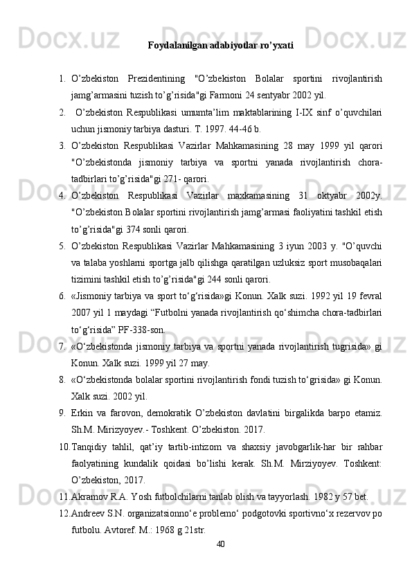 Foydalanilgan adabiyotlar ro’yxati
1. O’zbekiston   Prezidentining   "O’zbekiston   Bolalar   sportini   rivojlantirish
jamg’armasini tuzish to’g’risida"gi Farmoni 24 sentyabr 2002 yil.
2.   O’zbekiston   Respublikasi   umumta’lim   maktablarining   I-IX   sinf   o’quvchilari
uchun jismoniy tarbiya dasturi. T. 1997. 44-46 b.
3. O’zbekiston   Respublikasi   Vazirlar   Mahkamasining   28   may   1999   yil   qarori
"O’zbekistonda   jismoniy   tarbiya   va   sportni   yanada   rivojlantirish   chora-
tadbirlari to’g’risida"gi 271- qarori.
4. O’zbekiston   Respublikasi   Vazirlar   maxkamasining   31   oktyabr   2002y.
"O’zbekiston Bolalar sportini rivojlantirish jamg’armasi faoliyatini tashkil etish
to’g’risida"gi 374 sonli qarori. 
5. O’zbekiston   Respublikasi   Vazirlar   Mahkamasining   3   iyun   2003   y.   "O’quvchi
va talaba yoshlarni sportga jalb qilishga qaratilgan uzluksiz sport musobaqalari
tizimini tashkil etish to’g’risida"gi 244 sonli qarori.         
6. «Jismoniy tarbiya va sport to‘g‘risida»gi Konun. Xalk suzi. 1992 yil 19 fevral
2007 yil 1 maydagi “Futbolni yanada rivojlantirish qo‘shimcha chora-tadbirlari
to‘g‘risida” PF-338-son.
7. «O‘zbekistonda   jismoniy   tarbiya   va   sportni   yanada   rivojlantirish   tugrisida»   gi
Konun. Xalk suzi. 1999 yil 27 may.
8. «O‘zbekistonda bolalar sportini rivojlantirish fondi tuzish to‘grisida» gi Konun.
Xalk suzi. 2002 yil.
9. Erkin   va   farovon,   demokratik   O’zbekiston   davlatini   birgalikda   barpo   etamiz.
Sh.M. Mirizyoyev.- Toshkent. O’zbekiston. 2017.
10. Tanqidiy   tahlil,   qat’iy   tartib-intizom   va   shaxsiy   javobgarlik-har   bir   rahbar
faolyatining   kundalik   qoidasi   bo’lishi   kerak.   Sh.M.   Mirziyoyev.   Toshkent:
O’zbekiston, 2017.
11. Akramov R.A. Yosh futbolchilarni tanlab olish va tayyorlash. 1982 y 57 bet.
12. Andreev S.N. organizatsionno‘e problemo‘ podgotovki sportivno‘x rezervov po
futbolu. Avtoref. M.: 1968 g 21str.
40 