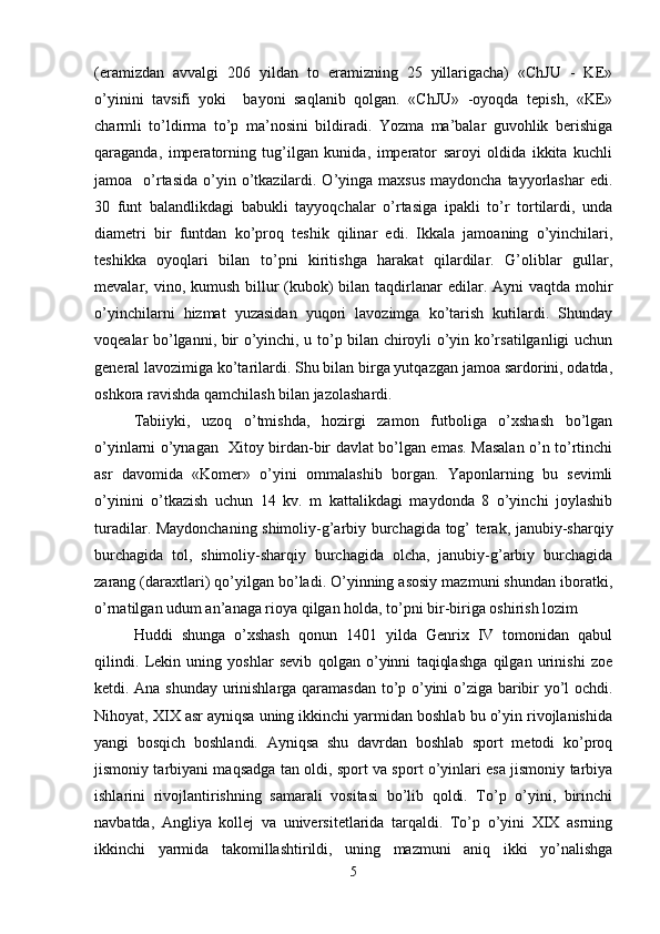 (eramizdan   avvalgi   206   yildan   to   eramizning   25   yillarigacha)   «ChJU   -   KE»
o’yinini   tavsifi   yoki     bayoni   saqlanib   qolgan.   «ChJU»   -oyoqda   tepish,   «KE»
charmli   to’ldirma   to’p   ma’nosini   bildiradi.   Yozma   ma’balar   guvohlik   berishiga
qaraganda,   imperatorning   tug’ilgan   kunida,   imperator   saroyi   oldida   ikkita   kuchli
jamoa    o’rtasida  o’yin o’tkazilardi. O’yinga maxsus   maydoncha  tayyorlashar  edi.
30   funt   balandlikdagi   babukli   tayyoqchalar   o’rtasiga   ipakli   to’r   tortilardi,   unda
diametri   bir   funtdan   ko’proq   teshik   qilinar   edi.   Ikkala   jamoaning   o’yinchilari,
teshikka   oyoqlari   bilan   to’pni   kiritishga   harakat   qilardilar.   G’oliblar   gullar,
mevalar, vino, kumush billur  (kubok)  bilan  taqdirlanar  edilar. Ayni  vaqtda mohir
o’yinchilarni   hizmat   yuzasidan   yuqori   lavozimga   ko’tarish   kutilardi.   Shunday
voqealar bo’lganni, bir o’yinchi, u to’p bilan chiroyli o’yin ko’rsatilganligi uchun
general lavozimiga ko’tarilardi. Shu bilan birga yutqazgan jamoa sardorini, odatda,
oshkora ravishda qamchilash bilan jazolashardi. 
Tabiiyki,   uzoq   o’tmishda,   hozirgi   zamon   futboliga   o’xshash   bo’lgan
o’yinlarni o’ynagan   Xitoy birdan-bir davlat bo’lgan emas. Masalan o’n to’rtinchi
asr   davomida   «Komer»   o’yini   ommalashib   borgan.   Yaponlarning   bu   sevimli
o’yinini   o’tkazish   uchun   14   kv.   m   kattalikdagi   maydonda   8   o’yinchi   joylashib
turadilar. Maydonchaning shimoliy-g’arbiy burchagida tog’ terak, janubiy-sharqiy
burchagida   tol,   shimoliy-sharqiy   burchagida   olcha,   janubiy-g’arbiy   burchagida
zarang (daraxtlari) qo’yilgan bo’ladi. O’yinning asosiy mazmuni shundan iboratki,
o’rnatilgan udum an’anaga rioya qilgan holda, to’pni bir-biriga oshirish lozim 
Huddi   shunga   o’xshash   qonun   1401   yilda   Genrix   IV   tomonidan   qabul
qilindi.   Lekin   uning   yoshlar   sevib   qolgan   o’yinni   taqiqlashga   qilgan   urinishi   zoe
ketdi. Ana shunday urinishlarga qaramasdan to’p o’yini o’ziga baribir yo’l ochdi.
Nihoyat, XIX asr ayniqsa uning ikkinchi yarmidan boshlab bu o’yin rivojlanishida
yangi   bosqich   boshlandi.   Ayniqsa   shu   davrdan   boshlab   sport   metodi   ko’proq
jismoniy tarbiyani maqsadga tan oldi, sport va sport o’yinlari esa jismoniy tarbiya
ishlarini   rivojlantirishning   samarali   vositasi   bo’lib   qoldi.   To’p   o’yini,   birinchi
navbatda,   Angliya   kollej   va   universitetlarida   tarqaldi.   To’p   o’yini   XIX   asrning
ikkinchi   yarmida   takomillashtirildi,   uning   mazmuni   aniq   ikki   yo’nalishga
5 