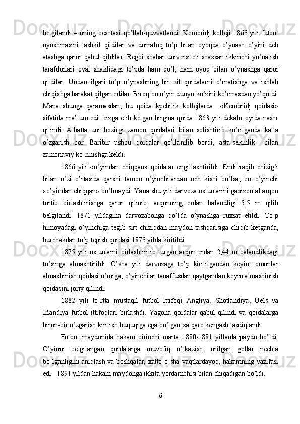belgilandi  – uning beshtasi  qo’llab-quvvatlandi. Kembridj  kolleji  1863 yili  futbol
uyushmasini   tashkil   qildilar   va   dumaloq   to’p   bilan   oyoqda   o’ynash   o’yini   deb
atashga   qaror   qabul   qildilar.   Regbi   shahar   universiteti   shaxsan   ikkinchi   yo’nalish
tarafdorlari   oval   shaklidagi   to’pda   ham   qo’l,   ham   oyoq   bilan   o’ynashga   qaror
qildilar.   Undan   ilgari   to’p   o’ynashning   bir   xil   qoidalarni   o’rnatishga   va   ishlab
chiqishga harakat qilgan edilar. Biroq bu o’yin dunyo ko’zini ko’rmasdan yo’qoldi.
Mana   shunga   qaramasdan,   bu   qoida   kpchilik   kollejlarda     «Kembridj   qoidasi»
sifatida ma’lum edi. bizga etib kelgan birgina qoida 1863 yili dekabr oyida nashr
qilindi.   Albatta   uni   hozirgi   zamon   qoidalari   bilan   solishtirib   ko’rilganda   katta
o’zgarish   bor.   Baribir   ushbu   qoidalar   qo’llanilib   bordi,   asta-sekinlik     bilan
zamonaviy ko’rinishga keldi.  
1866   yili   «o’yindan   chiqqan»   qoidalar   engillashtirildi.   Endi   raqib   chizig’i
bilan   o’zi   o’rtasida   qarshi   tamon   o’yinchilardan   uch   kishi   bo’lsa,   bu   o’yinchi
«o’yindan chiqqan» bo’lmaydi. Yana shu yili darvoza ustunlarini gaoizontal arqon
tortib   birlashtirishga   qaror   qilinib,   arqonning   erdan   balandligi   5,5   m   qilib
belgilandi.   1871   yildagina   darvozabonga   qo’lda   o’ynashga   ruxsat   etildi.   To’p
himoyadagi   o’yinchiga   tegib  sirt   chiziqdan  maydon   tashqarisiga   chiqib   ketganda,
burchakdan to’p tepish qoidasi 1873 yilda kiritildi. 
1875   yili   ustunlarni   birlashtirilib   turgan   arqon   erdan   2,44   m   balandlikdagi
to’singa   almashtirildi.   O’sha   yili   darvozaga   to’p   kiritilgandan   keyin   tomonlar
almashinish qoidasi o’rniga, o’yinchilar tanaffusdan qaytgandan keyin almashinish
qoidasini joriy qilindi. 
1882   yili   to’rtta   mustaqil   futbol   ittifoqi   Angliya,   Shotlandiya,   Uels   va
Irlandiya   futbol   ittifoqlari   birlashdi.   Yagona   qoidalar   qabul   qilindi   va   qoidalarga
biron-bir o’zgarish kiritish huquqiga ega bo’lgan xalqaro kengash tasdiqlandi. 
Futbol   maydonida   hakam   birinchi   marta   1880-1881   yillarda   paydo   bo’ldi.
O’yinni   belgilangan   qoidalarga   muvofiq   o’tkazish,   urilgan   gollar   nechta
bo’lganligini aniqlash va boshqalar, xatto o’sha vaqtlardayoq, hakamning vazifasi
edi.  1891 yildan hakam maydonga ikkita yordamchisi bilan chiqadigan bo’ldi. 
6 