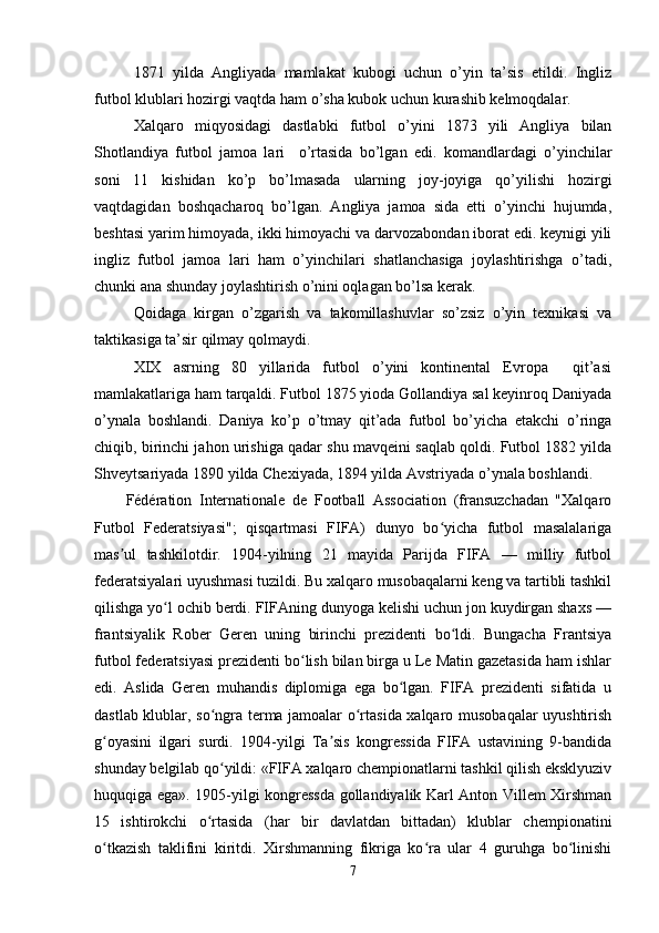 1871   yilda   Angliyada   mamlakat   kubogi   uchun   o’yin   ta’sis   etildi.   Ingliz
futbol klublari hozirgi vaqtda ham o’sha kubok uchun kurashib kelmoqdalar. 
Xalqaro   miqyosidagi   dastlabki   futbol   o’yini   1873   yili   Angliya   bilan
Shotlandiya   futbol   jamoa   lari     o’rtasida   bo’lgan   edi.   komandlardagi   o’yinchilar
soni   11   kishidan   ko’p   bo’lmasada   ularning   joy-joyiga   qo’yilishi   hozirgi
vaqtdagidan   boshqacharoq   bo’lgan.   Angliya   jamoa   sida   etti   o’yinchi   hujumda,
beshtasi yarim himoyada, ikki himoyachi va darvozabondan iborat edi. keynigi yili
ingliz   futbol   jamoa   lari   ham   o’yinchilari   shatlanchasiga   joylashtirishga   o’tadi,
chunki ana shunday joylashtirish o’nini oqlagan bo’lsa kerak.
Qoidaga   kirgan   o’zgarish   va   takomillashuvlar   so’zsiz   o’yin   texnikasi   va
taktikasiga ta’sir qilmay qolmaydi. 
XIX   asrning   80   yillarida   futbol   o’yini   kontinental   Evropa     qit’asi
mamlakatlariga ham tarqaldi. Futbol 1875 yioda Gollandiya sal keyinroq Daniyada
o’ynala   boshlandi.   Daniya   ko’p   o’tmay   qit’ada   futbol   bo’yicha   etakchi   o’ringa
chiqib, birinchi jahon urishiga qadar shu mavqeini saqlab qoldi. Futbol 1882 yilda
Shveytsariyada 1890 yilda Chexiyada, 1894 yilda Avstriyada o’ynala boshlandi.
Fédération   Internationale   de   Football   Association   (fransuzchadan   "Xalqaro
Futbol   Federatsiyasi";   qisqartmasi   FIFA)   dunyo   bo yicha   futbol   masalalarigaʻ
mas ul   tashkilotdir.   1904-yilning   21   mayida   Parijda   FIFA   —   milliy   futbol	
ʼ
federatsiyalari uyushmasi tuzildi. Bu xalqaro musobaqalarni keng va tartibli tashkil
qilishga yo l ochib berdi. FIFAning dunyoga kelishi uchun jon kuydirgan shaxs —	
ʻ
frantsiyalik   Rober   Geren   uning   birinchi   prezidenti   bo ldi.   Bungacha   Frantsiya	
ʻ
futbol federatsiyasi prezidenti bo lish bilan birga u Le Matin gazetasida ham ishlar	
ʻ
edi.   Aslida   Geren   muhandis   diplomiga   ega   bo lgan.   FIFA   prezidenti   sifatida   u	
ʻ
dastlab klublar, so ngra terma jamoalar o rtasida xalqaro musobaqalar uyushtirish	
ʻ ʻ
g oyasini   ilgari   surdi.   1904-yilgi   Ta sis   kongressida   FIFA   ustavining   9-bandida	
ʻ ʼ
shunday belgilab qo yildi: «FIFA xalqaro chempionatlarni tashkil qilish eksklyuziv	
ʻ
huquqiga ega». 1905-yilgi kongressda gollandiyalik Karl Anton Villem Xirshman
15   ishtirokchi   o rtasida   (har   bir   davlatdan   bittadan)   klublar   chempionatini	
ʻ
o tkazish   taklifini   kiritdi.   Xirshmanning   fikriga   ko ra   ular   4   guruhga   bo linishi	
ʻ ʻ ʻ
7