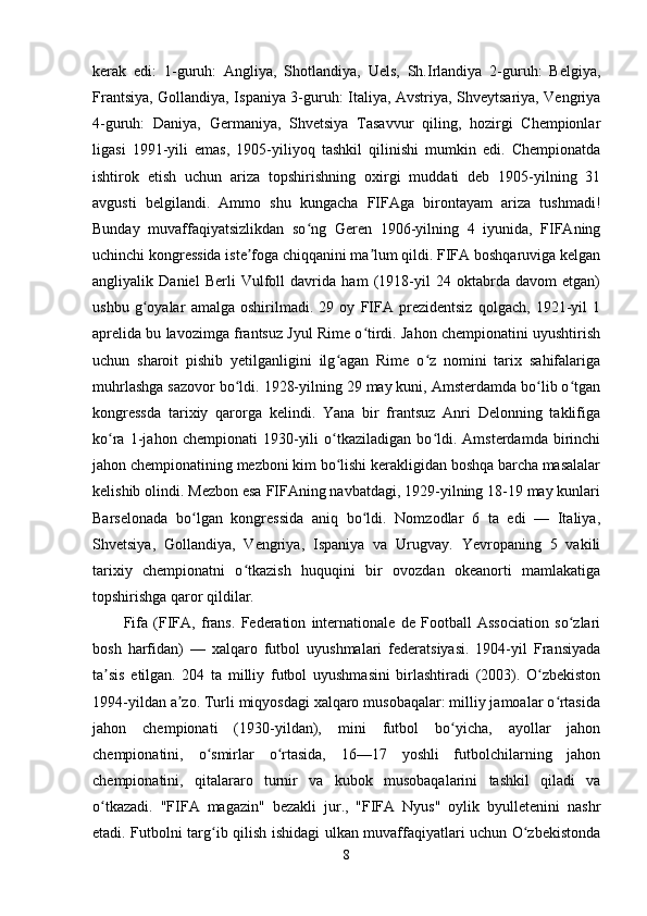 kerak   edi:   1-guruh:   Angliya,   Shotlandiya,   Uels,   Sh.Irlandiya   2-guruh:   Belgiya,
Frantsiya, Gollandiya, Ispaniya 3-guruh: Italiya, Avstriya, Shveytsariya, Vengriya
4-guruh:   Daniya,   Germaniya,   Shvetsiya   Tasavvur   qiling,   hozirgi   Chempionlar
ligasi   1991-yili   emas,   1905-yiliyoq   tashkil   qilinishi   mumkin   edi.   Chempionatda
ishtirok   etish   uchun   ariza   topshirishning   oxirgi   muddati   deb   1905-yilning   31
avgusti   belgilandi.   Ammo   shu   kungacha   FIFAga   birontayam   ariza   tushmadi!
Bunday   muvaffaqiyatsizlikdan   so ng   Geren   1906-yilning   4   iyunida,   FIFAningʻ
uchinchi kongressida iste foga chiqqanini ma lum qildi. FIFA boshqaruviga kelgan	
ʼ ʼ
angliyalik   Daniel   Berli   Vulfoll   davrida   ham   (1918-yil   24   oktabrda   davom   etgan)
ushbu   g oyalar   amalga   oshirilmadi.   29   oy   FIFA   prezidentsiz   qolgach,   1921-yil   1	
ʻ
aprelida bu lavozimga frantsuz Jyul Rime o tirdi. Jahon chempionatini uyushtirish	
ʻ
uchun   sharoit   pishib   yetilganligini   ilg agan   Rime   o z   nomini   tarix   sahifalariga	
ʻ ʻ
muhrlashga sazovor bo ldi. 1928-yilning 29 may kuni, Amsterdamda bo lib o tgan	
ʻ ʻ ʻ
kongressda   tarixiy   qarorga   kelindi.   Yana   bir   frantsuz   Anri   Delonning   taklifiga
ko ra   1-jahon   chempionati   1930-yili   o tkaziladigan   bo ldi.   Amsterdamda   birinchi	
ʻ ʻ ʻ
jahon chempionatining mezboni kim bo lishi kerakligidan boshqa barcha masalalar	
ʻ
kelishib olindi. Mezbon esa FIFAning navbatdagi, 1929-yilning 18-19 may kunlari
Barselonada   bo lgan   kongressida   aniq   bo ldi.   Nomzodlar   6   ta   edi   —   Italiya,	
ʻ ʻ
Shvetsiya,   Gollandiya,   Vengriya,   Ispaniya   va   Urugvay.   Yevropaning   5   vakili
tarixiy   chempionatni   o tkazish   huquqini   bir   ovozdan   okeanorti   mamlakatiga	
ʻ
topshirishga qaror qildilar.
Fifa   (FIFA,   frans.   Federation   internationale   de   Football   Association   so zlari	
ʻ
bosh   harfidan)   —   xalqaro   futbol   uyushmalari   federatsiyasi.   1904-yil   Fransiyada
ta sis   etilgan.   204   ta   milliy   futbol   uyushmasini   birlashtiradi   (2003).   O zbekiston	
ʼ ʻ
1994-yildan a zo. Turli miqyosdagi xalqaro musobaqalar: milliy jamoalar o rtasida	
ʼ ʻ
jahon   chempionati   (1930-yildan),   mini   futbol   bo yicha,   ayollar   jahon	
ʻ
chempionatini,   o smirlar   o rtasida,   16—17   yoshli   futbolchilarning   jahon	
ʻ ʻ
chempionatini,   qitalararo   turnir   va   kubok   musobaqalarini   tashkil   qiladi   va
o tkazadi.   "FIFA   magazin"   bezakli   jur.,   "FIFA   Nyus"   oylik   byulletenini   nashr	
ʻ
etadi. Futbolni targ ib qilish ishidagi ulkan muvaffaqiyatlari uchun O zbekistonda	
ʻ ʻ
8
