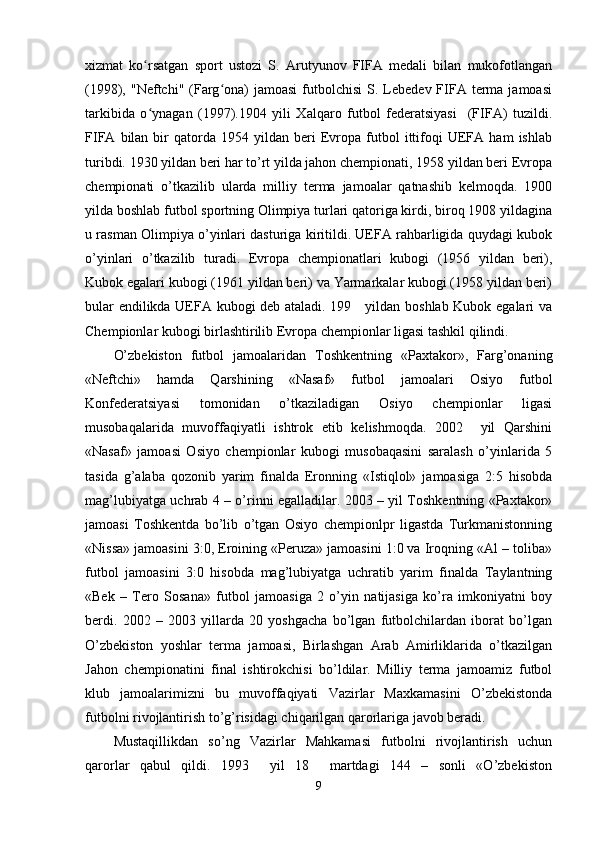 xizmat   ko rsatgan   sport   ustozi   S.   Arutyunov   FIFA   medali   bilan   mukofotlanganʻ
(1998), "Neftchi"  (Farg ona)  jamoasi  futbolchisi   S.  Lebedev FIFA terma  jamoasi	
ʻ
tarkibida   o ynagan   (1997).1904   yili   Xalqaro   futbol   federatsiyasi     (FIFA)   tuzildi.	
ʻ
FIFA   bilan   bir   qatorda  1954   yildan  beri   Evropa  futbol   ittifoqi   UEFA   ham   ishlab
turibdi. 1930 yildan beri har to’rt yilda jahon chempionati, 1958 yildan beri Evropa
chempionati   o’tkazilib   ularda   milliy   terma   jamoalar   qatnashib   kelmoqda.   1900
yilda boshlab futbol sportning Olimpiya turlari qatoriga kirdi, biroq 1908 yildagina
u rasman Olimpiya o’yinlari dasturiga kiritildi. UEFA rahbarligida quydagi kubok
o’yinlari   o’tkazilib   turadi.   Evropa   chempionatlari   kubogi   (1956   yildan   beri),
Kubok egalari kubogi (1961 yildan beri) va Yarmarkalar kubogi (1958 yildan beri)
bular endilikda UEFA kubogi deb ataladi. 199     yildan boshlab Kubok egalari va
Chempionlar kubogi birlashtirilib Evropa chempionlar ligasi tashkil qilindi. 
O’zbekiston   futbol   jamoalaridan   Toshkentning   «Paxtakor»,   Farg’onaning
«Neftchi»   hamda   Qarshining   «Nasaf»   futbol   jamoalari   Osiyo   futbol
Konfederatsiyasi   tomonidan   o’tkaziladigan   Osiyo   chempionlar   ligasi
musobaqalarida   muvoffaqiyatli   ishtrok   etib   kelishmoqda.   2002     yil   Qarshini
«Nasaf»   jamoasi   Osiyo   chempionlar   kubogi   musobaqasini   saralash   o’yinlarida   5
tasida   g’alaba   qozonib   yarim   finalda   Eronning   «Istiqlol»   jamoasiga   2:5   hisobda
mag’lubiyatga uchrab 4 – o’rinni egalladilar. 2003 – yil Toshkentning «Paxtakor»
jamoasi   Toshkentda   bo’lib   o’tgan   Osiyo   chempionlpr   ligastda   Turkmanistonning
«Nissa» jamoasini 3:0, Eroining «Peruza» jamoasini 1:0 va Iroqning «Al – toliba»
futbol   jamoasini   3:0   hisobda   mag’lubiyatga   uchratib   yarim   finalda   Taylantning
«Bek   –   Tero   Sosana»   futbol   jamoasiga   2   o’yin   natijasiga   ko’ra   imkoniyatni   boy
berdi.   2002   –   2003   yillarda   20   yoshgacha   bo’lgan   futbolchilardan   iborat   bo’lgan
O’zbekiston   yoshlar   terma   jamoasi,   Birlashgan   Arab   Amirliklarida   o’tkazilgan
Jahon   chempionatini   final   ishtirokchisi   bo’ldilar.   Milliy   terma   jamoamiz   futbol
klub   jamoalarimizni   bu   muvoffaqiyati   Vazirlar   Maxkamasini   O’zbekistonda
futbolni rivojlantirish to’g’risidagi chiqarilgan qarorlariga javob beradi. 
Mustaqillikdan   so’ng   Vazirlar   Mahkamasi   futbolni   rivojlantirish   uchun
qarorlar   qabul   qildi.   1993     yil   18     martdagi   144   –   sonli   «O’zbekiston
9 