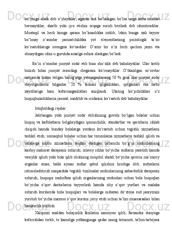  
bo‘yniga   oladi   deb   o‘ylaydilar,   agarda   sud   bo‘ladigan   bo‘lsa   unga   katta   muddat
bermaydilar,   shartli   yoki   ijro   etishni   orqaga   surish   beriladi   deb   ishontiradilar.
Mustaqil   va   hech   kimga   qaram   bo‘lmaslikka   intilib,   lekin   bunga   xali   tayyor
bo‘lmay   o‘smirlar   jamoatchilikka   yot   elementlarning   psixologik   ta’sir
ko‘rsatishlariga   osongina   ko‘nadilar.   O‘smir   bir   o‘zi   hech   qachon   jazm   eta
olmaydigan ishni u guruhda amalga oshira oladigan bo‘ladi.
Ba’zi   o‘smirlar   jinoyat   sodir   etib   buni   sho‘xlik   deb   baholaydilar.   Ular   tartib
buzish   bilan   jinoyat   orasidagi   chegarani   ko‘rmaydilar.   O‘tkazilgan   so‘rovlar
natijasida   hukm   etilgan   balog‘atga   yetmaganlarning   50   %   gina   ular   jinoyat   sodir
etayotganlarini   bilganlar.   20   %   taxmin   qilganliklari,   qolganlari   esa   hatto
xayollariga   ham   keltirmaganliklari   aniqlandi.   Ularing   ko‘pchiliklari   o‘z
huquqbuzarliklarini jasorat, madrlik va irodasini ko‘rsatish deb baholaydilar.
Istiqboldagi rejalar:
Jabrlangan   yoki   jinoyat   sodir   etilishining   guvohi   bo‘lgan   bolalar   uchun
huquq   va   kafolatlarni   belgilaydigan   qonunchilik,   standartlar   va   qarorlarni   ishlab
chiqish   hamda   bunday   bolalarga   yordam   ko‘rsatish   uchun   tegishli   xizmatlarni
tashkil etish; nomaqbul bolalar uchun har tomonlama xizmatlarni tashkil qilish va
balalarga   ushbu   xizmatlarni   taqdim   etadigan   birlamchi   bo‘g‘in   xodimlarining
kasbiy mahorat darajasini oshirish; oilaviy ishlar bo‘yicha sudlarni yaratish hamda
vasiylik qilish yoki bola qilib olishning muqobil shakli bo‘yicha qarorni ma’muriy
organlar   emas,   balki   aynan   sudlar   qabul   qilishini   hisobga   olib,   sudyalarni
ixtisoslashtirish maqsadida tegishli tuzilmalar xodimlarining xabardorlik darajasini
oshirish;   huquqni   muhofaza   qilish   organlarining   xodimlari   uchun   bola   huquqlari
bo‘yicha   o‘quv   dasturlarini   tayyorlash   hamda   oliy   o‘quv   yurtlari   va   malaka
oshirish   kurslarida   bola   huquqlari   va   bolalarga   nisbatan   do‘stona   sud   jarayonini
yuritish bo‘yicha maxsus o‘quv kursini joriy etish uchun ta’lim muassasalari bilan
hamkorlik yuritish.
Xalqimiz   azaldan   bolajonlik   fazilatini   namoyon   qilib,   farzandni   dunyoga
keltirishdan tortib, to kamolga yetkazgunga qadar uning ta'minoti, ta'lim-tarbiyasi 