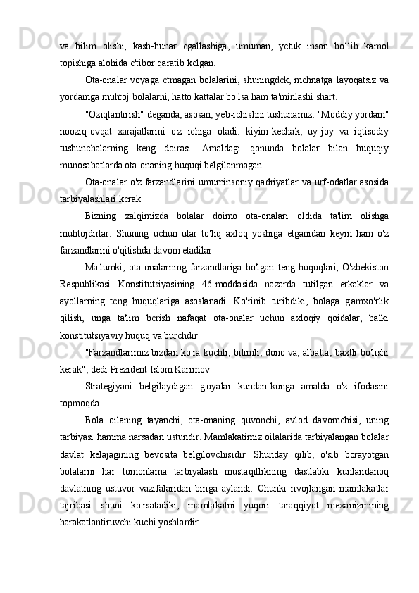 va   bilim   olishi,   kasb-hunar   egallashiga,   umuman,   yetuk   inson   bo‘lib   kamol
topishiga alohida e'tibor qaratib kelgan.
Ota-onalar  voyaga   etmagan  bolalarini,  shuningdek,  mehnatga   layoqatsiz  va
yordamga muhtoj bolalarni, hatto kattalar bo'lsa ham ta'minlashi shart.
"Oziqlantirish" deganda, asosan, yeb-ichishni tushunamiz. "Moddiy yordam"
nooziq-ovqat   xarajatlarini   o'z   ichiga   oladi:   kiyim-kechak,   uy-joy   va   iqtisodiy
tushunchalarning   keng   doirasi.   Amaldagi   qonunda   bolalar   bilan   huquqiy
munosabatlarda ota-onaning huquqi belgilanmagan.
Ota-onalar o'z farzandlarini umuminsoniy qadriyatlar va urf-odatlar asosida
tarbiyalashlari kerak.
Bizning   xalqimizda   bolalar   doimo   ota-onalari   oldida   ta'lim   olishga
muhtojdirlar.   Shuning   uchun   ular   to'liq   axloq   yoshiga   etganidan   keyin   ham   o'z
farzandlarini o'qitishda davom etadilar.
Ma'lumki,   ota-onalarning   farzandlariga   bo'lgan   teng   huquqlari,   O'zbekiston
Respublikasi   Konstitutsiyasining   46-moddasida   nazarda   tutilgan   erkaklar   va
ayollarning   teng   huquqlariga   asoslanadi.   Ko'rinib   turibdiki,   bolaga   g'amxo'rlik
qilish,   unga   ta'lim   berish   nafaqat   ota-onalar   uchun   axloqiy   qoidalar,   balki
konstitutsiyaviy huquq va burchdir.
"Farzandlarimiz bizdan ko'ra kuchli, bilimli, dono va, albatta, baxtli bo'lishi
kerak", dedi Prezident Islom Karimov.
Strategiyani   belgilaydigan   g'oyalar   kundan-kunga   amalda   o'z   ifodasini
topmoqda.
Bola   oilaning   tayanchi,   ota-onaning   quvonchi,   avlod   davomchisi,   uning
tarbiyasi hamma narsadan ustundir. Mamlakatimiz oilalarida tarbiyalangan bolalar
davlat   kelajagining   bevosita   belgilovchisidir.   Shunday   qilib,   o'sib   borayotgan
bolalarni   har   tomonlama   tarbiyalash   mustaqillikning   dastlabki   kunlaridanoq
davlatning   ustuvor   vazifalaridan   biriga   aylandi.   Chunki   rivojlangan   mamlakatlar
tajribasi   shuni   ko'rsatadiki,   mamlakatni   yuqori   taraqqiyot   mexanizmining
harakatlantiruvchi kuchi yoshlardir.