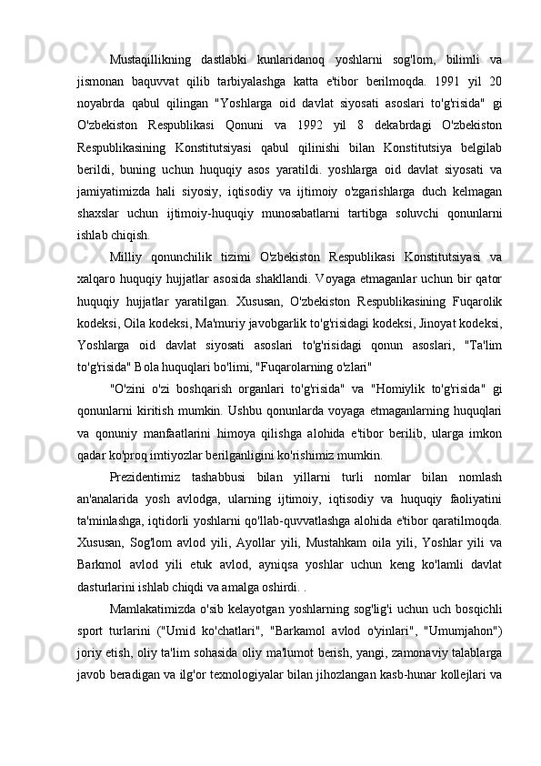  
Mustaqillikning   dastlabki   kunlaridanoq   yoshlarni   sog'lom,   bilimli   va
jismonan   baquvvat   qilib   tarbiyalashga   katta   e'tibor   berilmoqda.   1991   yil   20
noyabrda   qabul   qilingan   "Yoshlarga   oid   davlat   siyosati   asoslari   to'g'risida"   gi
O'zbekiston   Respublikasi   Qonuni   va   1992   yil   8   dekabrdagi   O'zbekiston
Respublikasining   Konstitutsiyasi   qabul   qilinishi   bilan   Konstitutsiya   belgilab
berildi,   buning   uchun   huquqiy   asos   yaratildi.   yoshlarga   oid   davlat   siyosati   va
jamiyatimizda   hali   siyosiy,   iqtisodiy   va   ijtimoiy   o'zgarishlarga   duch   kelmagan
shaxslar   uchun   ijtimoiy-huquqiy   munosabatlarni   tartibga   soluvchi   qonunlarni
ishlab chiqish.
Milliy   qonunchilik   tizimi   O'zbekiston   Respublikasi   Konstitutsiyasi   va
xalqaro   huquqiy   hujjatlar   asosida   shakllandi.   Voyaga   etmaganlar   uchun   bir   qator
huquqiy   hujjatlar   yaratilgan.   Xususan,   O'zbekiston   Respublikasining   Fuqarolik
kodeksi, Oila kodeksi, Ma'muriy javobgarlik to'g'risidagi kodeksi, Jinoyat kodeksi,
Yoshlarga   oid   davlat   siyosati   asoslari   to'g'risidagi   qonun   asoslari,   "Ta'lim
to'g'risida" Bola huquqlari bo'limi, "Fuqarolarning o'zlari"
"O'zini   o'zi   boshqarish   organlari   to'g'risida"   va   "Homiylik   to'g'risida"   gi
qonunlarni   kiritish   mumkin.   Ushbu   qonunlarda   voyaga   etmaganlarning   huquqlari
va   qonuniy   manfaatlarini   himoya   qilishga   alohida   e'tibor   berilib,   ularga   imkon
qadar ko'proq imtiyozlar berilganligini ko'rishimiz mumkin.
Prezidentimiz   tashabbusi   bilan   yillarni   turli   nomlar   bilan   nomlash
an'analarida   yosh   avlodga,   ularning   ijtimoiy,   iqtisodiy   va   huquqiy   faoliyatini
ta'minlashga, iqtidorli yoshlarni qo'llab-quvvatlashga alohida e'tibor qaratilmoqda.
Xususan,   Sog'lom   avlod   yili,   Ayollar   yili,   Mustahkam   oila   yili,   Yoshlar   yili   va
Barkmol   avlod   yili   etuk   avlod,   ayniqsa   yoshlar   uchun   keng   ko'lamli   davlat
dasturlarini ishlab chiqdi va amalga oshirdi. .
Mamlakatimizda   o'sib  kelayotgan   yoshlarning  sog'lig'i  uchun   uch  bosqichli
sport   turlarini   ("Umid   ko'chatlari",   "Barkamol   avlod   o'yinlari",   "Umumjahon")
joriy etish, oliy ta'lim sohasida oliy ma'lumot berish, yangi, zamonaviy talablarga
javob beradigan va ilg'or texnologiyalar bilan jihozlangan kasb-hunar kollejlari va 