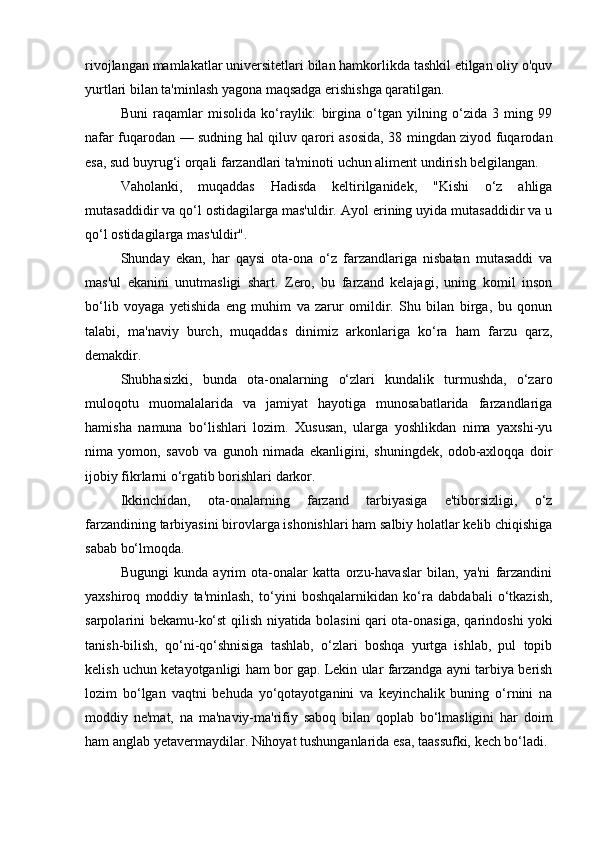 rivojlangan mamlakatlar universitetlari bilan hamkorlikda tashkil etilgan oliy o'quv
yurtlari bilan ta'minlash yagona maqsadga erishishga qaratilgan.
Buni   raqamlar   misolida   ko‘raylik:   birgina   o‘tgan   yilning   o‘zida   3   ming   99
nafar fuqarodan — sudning hal qiluv qarori asosida, 38 mingdan ziyod fuqarodan
esa, sud buyrug‘i orqali farzandlari ta'minoti uchun aliment undirish belgilangan.
Vaholanki,   muqaddas   Hadisda   keltirilganidek,   "Kishi   o‘z   ahliga
mutasaddidir va qo‘l ostidagilarga mas'uldir. Ayol erining uyida mutasaddidir va u
qo‘l ostidagilarga mas'uldir".
Shunday   ekan,   har   qaysi   ota-ona   o‘z   farzandlariga   nisbatan   mutasaddi   va
mas'ul   ekanini   unutmasligi   shart.   Zero,   bu   farzand   kelajagi,   uning   komil   inson
bo‘lib   voyaga   yetishida   eng   muhim   va   zarur   omildir.   Shu   bilan   birga,   bu   qonun
talabi,   ma'naviy   burch,   muqaddas   dinimiz   arkonlariga   ko‘ra   ham   farzu   qarz,
demakdir.
Shubhasizki,   bunda   ota-onalarning   o‘zlari   kundalik   turmushda,   o‘zaro
muloqotu   muomalalarida   va   jamiyat   hayotiga   munosabatlarida   farzandlariga
hamisha   namuna   bo‘lishlari   lozim.   Xususan,   ularga   yoshlikdan   nima   yaxshi-yu
nima   yomon,   savob   va   gunoh   nimada   ekanligini,   shuningdek,   odob-axloqqa   doir
ijobiy fikrlarni o‘rgatib borishlari darkor.
Ikkinchidan,   ota-onalarning   farzand   tarbiyasiga   e'tiborsizligi,   o‘z
farzandining tarbiyasini birovlarga ishonishlari ham salbiy holatlar kelib chiqishiga
sabab bo‘lmoqda.
Bugungi   kunda   ayrim   ota-onalar   katta   orzu-havaslar   bilan,   ya'ni   farzandini
yaxshiroq   moddiy   ta'minlash,   to‘yini   boshqalarnikidan   ko‘ra   dabdabali   o‘tkazish,
sarpolarini bekamu-ko‘st qilish niyatida bolasini qari ota-onasiga, qa rin doshi yoki
tanish-bilish,   qo‘ni-qo‘shnisiga   tashlab,   o‘zlari   boshqa   yurtga   ishlab,   pul   topib
kelish uchun ketayotganligi ham bor gap. Lekin ular farzandga ayni tarbiya berish
lozim   bo‘lgan   vaqtni   behuda   yo‘qotayotganini   va   keyinchalik   buning   o‘rnini   na
moddiy   ne'mat,   na   ma'naviy-ma'rifiy   saboq   bilan   qoplab   bo‘lmasligini   har   doim
ham anglab yetavermaydilar. Nihoyat tushunganlarida esa, taassufki, kech bo‘ladi.