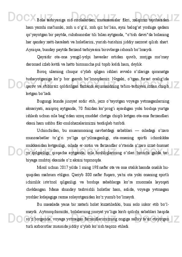  
Bola   tarbiyasiga   oid   risolalardan,   mutaxassislar   fikri,   xalqimiz   tajribasidan
ham yaxshi  ma'lumki, xoh u o‘g‘il, xoh qiz bo‘lsin, ayni balog‘at yoshiga qadam
qo‘yayotgan bir payt da, ruhshunoslar tili bilan aytganda, "o‘tish davri"da bolaning
har qanday xatti-harakati va holatlarini, yurish-turishini jiddiy nazorat qilish shart.
Ayniqsa, bunday paytda farzand tarbiya sini birovlarga ishonib bo‘lmaydi.
Qaysidir   ota-ona   yengil-yelpi   havaslar   ortidan   quvib,   xorijga   mo‘may
daromad izlab ketdi va hatto birmuncha pul topib keldi ham, deylik.
Biroq   ularning   chuqur   o‘ylab   qilgan   ishlari   avvalo   o‘zlariga   qimmatga
tushayotganiga   ko‘p   bor   guvoh   bo‘lmoqdamiz.   Negaki,   o‘tgan   fursat   oralig‘ida
qarov va e'tiborsiz qoldirilgan farzandi arjumandning ta'lim-tarbiyasi izdan chiqib
ketgan bo‘ladi.
Bugungi   kunda   jinoyat   sodir   etib,   jazo   o‘tayotgan   voya ga   yetmaganlarning
aksariyati,   aniqroq   aytganda,   70   foizdan   ko‘prog‘i   ajrashgan   yoki   boshqa   yurtga
ishlash uchun oila bag‘ridan uzoq muddat chetga chiqib ketgan ota-ona farzandlari
ekani ham ush bu fikr-mulohazalarimizni tasdiqlab turibdi.
Uchinchidan,   bu   muammoning   navbatdagi   sabablari   —   oiladagi   o‘zaro
munosabatlar   to‘g‘ri   yo‘lga   qo‘yilmaganligi,   ota-onaning   spirtli   ichimlikka
mukkasidan ketganligi, oilada er-xotin va farzandlar o‘rtasida o‘zaro izzat-hurmat
yo‘qolganligi,   qisqacha   aytganda,   oila   boshliqlarining   o‘zlari   birinchi   galda   tar -
biya ga muhtoj ekanida o‘z aksini topmoqda.
Misol uchun 2017 yilda 1 ming 198 nafar ota va ona otalik hamda onalik hu -
quqidan   mahrum   etilgan.   Qariyb   800   nafar   fuqaro,   ya'ni   ota   yoki   onaning   spirt li
ichimlik   iste'mol   qilganligi   va   bosh qa   sabablarga   ko‘ra   muomala   layoqati
cheklangan.   Mana   shunday   tashvishli   holatlar   ham,   aslida,   voyaga   yetmagan
yoshlar kelajagiga raxna solayotganidan ko‘z yumib bo‘l maydi.
Bu   masalada   yana   bir   xatarli   holat   kuzatiladiki,   buni   aslo   inkor   etib   bo‘l -
maydi. Aytmoqchimizki, bolalarning jinoyat yo‘liga kirib qolishi sabablari ha qi da
so‘z borganda, voyaga yetmagan farzandlarimizning ongiga salbiy ta'sir etayotgan
turli axborotlar xususida jiddiy o‘ylab ko‘ rish taqozo etiladi. 