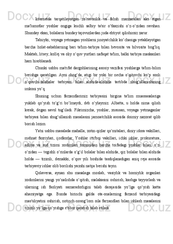  
Internetda   tarqatilayotgan   zo‘ravonlik   va   fahsh   manzaralari   aks   etgan
ma'lumotlar   yoshlar   ongiga   kuchli   salbiy   ta'sir   o‘tkazishi   o‘z-o‘zidan   ravshan.
Shunday ekan, bolalarni bunday tajovuzlardan juda ehtiyot qilishimiz zarur.
Tabiiyki, voyaga yetmagan yoshlarni jinoyatchilik ko‘chasiga yetaklayotgan
barcha   ho lat-sabablarning   bari   ta'lim-tarbiya   bilan   bevosita   va   bilvosita   bog‘liq.
Maktab, litsey, kollej va oliy o‘quv yurtlari nafaqat ta'lim, balki tarbiya maskanlari
ham hisoblanadi.
Chunki  ushbu ma'rifat  dargohlarining asosiy  vazifasi  yoshlarga ta'lim-bilim
berishga   qaratilgan.   Ayni   chog‘da,   atigi   bir   yoki   bir   necha   o‘qituvchi   ko‘p   sonli
o‘quvchi-talabalar   tarbiyasi   bilan   alohida-alohida   tartibda   shug‘ullanishining
imkoni yo‘q.
Shuning   uchun   farzandlarimiz   tarbiyasini   birgina   ta'lim   muassasalariga
yuklab   qo‘yish   to‘g‘ri   bo‘lmaydi,   deb   o‘ylaymiz.   Albatta,   u   holda   nima   qilish
kerak,   degan   savol   tug‘iladi.   Fikrimizcha,   yoshlar,   xususan,   voyaga   yetmaganlar
tarbiyasi  bilan shug‘ullanish masalasini  jamoatchilik asosida  doimiy nazorat  qilib
borish lozim.
Ya'ni ushbu masalada mahalla, xotin-qizlar qo‘mitalari, diniy idora vakillari,
mehnat   faxriylari,   ijodkorlar,   Yoshlar   ittifoqi   vakillari,   ichki   ishlar,   prokuratura,
adliya   va   sud   tizimi   xodimlari   tomonidan   barcha   toifadagi   yoshlar   bilan,   o‘z-
o‘zidan — tegishli o‘rinlarda o‘g‘il bolalar bilan alohida, qiz bolalar bilan alohida
holda   —   tizimli,   demakki,   o‘quv   yili   boshida   tasdiqlanadigan   aniq   reja   asosida
tarbiyaviy ishlar olib borilishi yaxshi natija berishi tayin.
Qolaversa,   aynan   shu   masalaga   moslab,   vasiylik   va   homiylik   organlari
xodimlarini   yangi   yo‘nalishda   o‘qi tish,   malakasini   oshirish,   kasbga   tayyorlash   va
ularning   ish   faoliyati   samaradorligini   talab   darajasida   yo‘lga   qo‘yish   katta
ahamiyatga   ega.   Bunda   birinchi   galda   ota-onalarning   farzand   tarbiyasidagi
mas'uliyatini  oshirish, notinch-nosog‘lom  oila far zand lari  bilan ishlash  masalasini
tizimli yo‘lga qo‘ yishga e'tibor qaratish talab etiladi. 