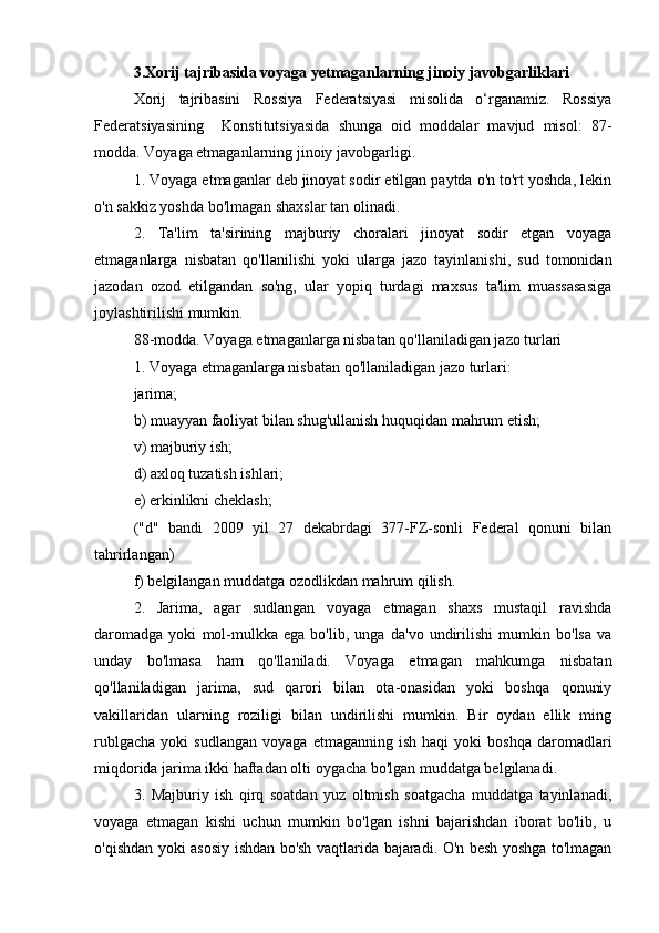  
3.Xorij tajribasida voyaga yetmaganlarning jinoiy javobgarliklari
Xorij   tajribasini   Rossiya   Federatsiyasi   misolida   o‘rganamiz.   Rossiya
Federatsiyasining     Konstitutsiyasida   shunga   oid   moddalar   mavjud   misol:   87-
modda. Voyaga etmaganlarning jinoiy javobgarligi.
1. Voyaga etmaganlar deb jinoyat sodir etilgan paytda o'n to'rt yoshda, lekin
o'n sakkiz yoshda bo'lmagan shaxslar tan olinadi.
2.   Ta'lim   ta'sirining   majburiy   choralari   jinoyat   sodir   etgan   voyaga
etmaganlarga   nisbatan   qo'llanilishi   yoki   ularga   jazo   tayinlanishi,   sud   tomonidan
jazodan   ozod   etilgandan   so'ng,   ular   yopiq   turdagi   maxsus   ta'lim   muassasasiga
joylashtirilishi mumkin.
88-modda. Voyaga etmaganlarga nisbatan qo'llaniladigan jazo turlari
1. Voyaga etmaganlarga nisbatan qo'llaniladigan jazo turlari:
jarima;
b) muayyan faoliyat bilan shug'ullanish huquqidan mahrum etish;
v) majburiy ish;
d) axloq tuzatish ishlari;
e) erkinlikni cheklash;
("d"   bandi   2009   yil   27   dekabrdagi   377-FZ-sonli   Federal   qonuni   bilan
tahrirlangan)
f) belgilangan muddatga ozodlikdan mahrum qilish.
2.   Jarima,   agar   sudlangan   voyaga   etmagan   shaxs   mustaqil   ravishda
daromadga   yoki   mol-mulkka   ega   bo'lib,   unga   da'vo   undirilishi   mumkin   bo'lsa   va
unday   bo'lmasa   ham   qo'llaniladi.   Voyaga   etmagan   mahkumga   nisbatan
qo'llaniladigan   jarima,   sud   qarori   bilan   ota-onasidan   yoki   boshqa   qonuniy
vakillaridan   ularning   roziligi   bilan   undirilishi   mumkin.   Bir   oydan   ellik   ming
rublgacha   yoki   sudlangan   voyaga   etmaganning   ish  haqi   yoki   boshqa   daromadlari
miqdorida jarima ikki haftadan olti oygacha bo'lgan muddatga belgilanadi.
3.   Majburiy   ish   qirq   soatdan   yuz   oltmish   soatgacha   muddatga   tayinlanadi,
voyaga   etmagan   kishi   uchun   mumkin   bo'lgan   ishni   bajarishdan   iborat   bo'lib,   u
o'qishdan yoki asosiy ishdan bo'sh vaqtlarida bajaradi. O'n besh yoshga to'lmagan 