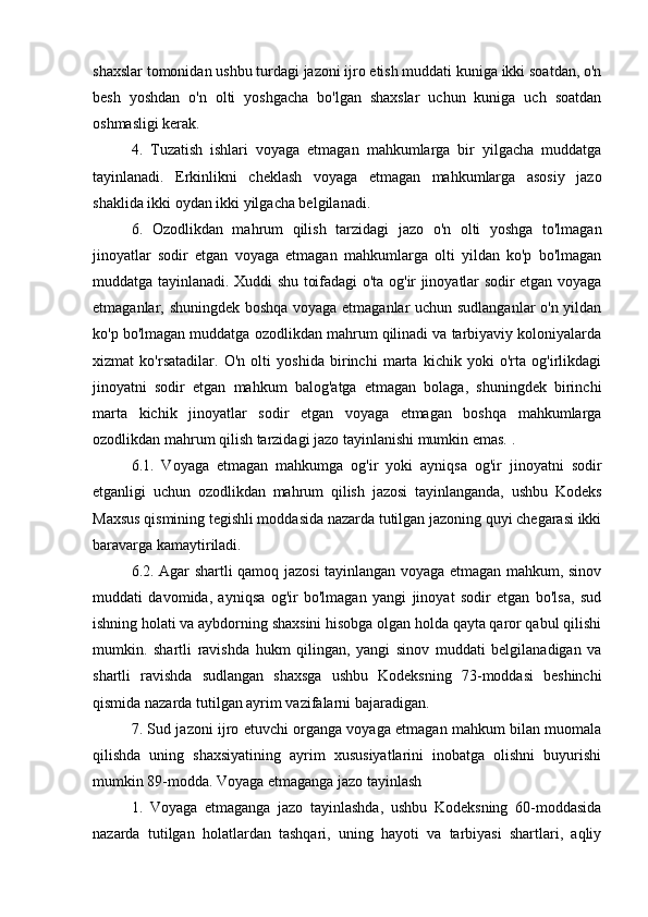  
shaxslar tomonidan ushbu turdagi jazoni ijro etish muddati kuniga ikki soatdan, o'n
besh   yoshdan   o'n   olti   yoshgacha   bo'lgan   shaxslar   uchun   kuniga   uch   soatdan
oshmasligi kerak.
4.   Tuzatish   ishlari   voyaga   etmagan   mahkumlarga   bir   yilgacha   muddatga
tayinlanadi.   Erkinlikni   cheklash   voyaga   etmagan   mahkumlarga   asosiy   jazo
shaklida ikki oydan ikki yilgacha belgilanadi.
6.   Ozodlikdan   mahrum   qilish   tarzidagi   jazo   o'n   olti   yoshga   to'lmagan
jinoyatlar   sodir   etgan   voyaga   etmagan   mahkumlarga   olti   yildan   ko'p   bo'lmagan
muddatga tayinlanadi. Xuddi shu toifadagi o'ta og'ir jinoyatlar sodir etgan voyaga
etmaganlar, shuningdek boshqa voyaga etmaganlar uchun sudlanganlar o'n yildan
ko'p bo'lmagan muddatga ozodlikdan mahrum qilinadi va tarbiyaviy koloniyalarda
xizmat   ko'rsatadilar.   O'n   olti   yoshida   birinchi   marta   kichik   yoki   o'rta   og'irlikdagi
jinoyatni   sodir   etgan   mahkum   balog'atga   etmagan   bolaga,   shuningdek   birinchi
marta   kichik   jinoyatlar   sodir   etgan   voyaga   etmagan   boshqa   mahkumlarga
ozodlikdan mahrum qilish tarzidagi jazo tayinlanishi mumkin emas. .
6.1.   Voyaga   etmagan   mahkumga   og'ir   yoki   ayniqsa   og'ir   jinoyatni   sodir
etganligi   uchun   ozodlikdan   mahrum   qilish   jazosi   tayinlanganda,   ushbu   Kodeks
Maxsus qismining tegishli moddasida nazarda tutilgan jazoning quyi chegarasi ikki
baravarga kamaytiriladi.
6.2. Agar shartli qamoq jazosi tayinlangan voyaga etmagan mahkum, sinov
muddati   davomida,   ayniqsa   og'ir   bo'lmagan   yangi   jinoyat   sodir   etgan   bo'lsa,   sud
ishning holati va aybdorning shaxsini hisobga olgan holda qayta qaror qabul qilishi
mumkin.   shartli   ravishda   hukm   qilingan,   yangi   sinov   muddati   belgilanadigan   va
shartli   ravishda   sudlangan   shaxsga   ushbu   Kodeksning   73-moddasi   beshinchi
qismida nazarda tutilgan ayrim vazifalarni bajaradigan.
7. Sud jazoni ijro etuvchi organga voyaga etmagan mahkum bilan muomala
qilishda   uning   shaxsiyatining   ayrim   xususiyatlarini   inobatga   olishni   buyurishi
mumkin 89-modda. Voyaga etmaganga jazo tayinlash
1.   Voyaga   etmaganga   jazo   tayinlashda,   ushbu   Kodeksning   60-moddasida
nazarda   tutilgan   holatlardan   tashqari,   uning   hayoti   va   tarbiyasi   shartlari,   aqliy 