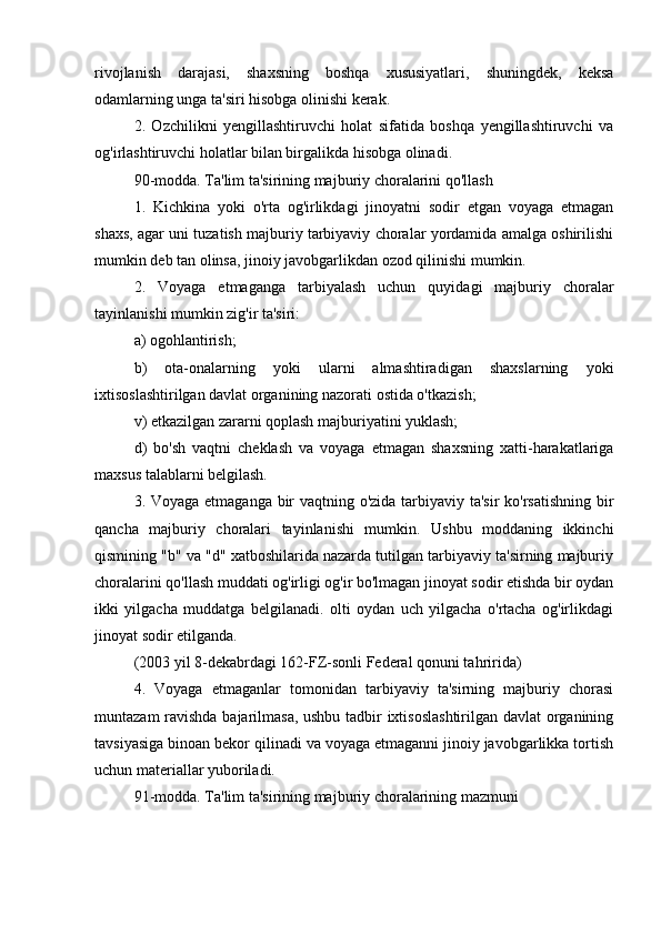  
rivojlanish   darajasi,   shaxsning   boshqa   xususiyatlari,   shuningdek,   keksa
odamlarning unga ta'siri hisobga olinishi kerak.
2.   Ozchilikni   yengillashtiruvchi   holat   sifatida   boshqa   yengillashtiruvchi   va
og'irlashtiruvchi holatlar bilan birgalikda hisobga olinadi.
90-modda. Ta'lim ta'sirining majburiy choralarini qo'llash
1.   Kichkina   yoki   o'rta   og'irlikdagi   jinoyatni   sodir   etgan   voyaga   etmagan
shaxs, agar uni tuzatish majburiy tarbiyaviy choralar yordamida amalga oshirilishi
mumkin deb tan olinsa, jinoiy javobgarlikdan ozod qilinishi mumkin.
2.   Voyaga   etmaganga   tarbiyalash   uchun   quyidagi   majburiy   choralar
tayinlanishi mumkin zig'ir ta'siri:
a) ogohlantirish;
b)   ota-onalarning   yoki   ularni   almashtiradigan   shaxslarning   yoki
ixtisoslashtirilgan davlat organining nazorati ostida o'tkazish;
v) etkazilgan zararni qoplash majburiyatini yuklash;
d)   bo'sh   vaqtni   cheklash   va   voyaga   etmagan   shaxsning   xatti-harakatlariga
maxsus talablarni belgilash.
3. Voyaga etmaganga bir  vaqtning o'zida tarbiyaviy ta'sir  ko'rsatishning bir
qancha   majburiy   choralari   tayinlanishi   mumkin.   Ushbu   moddaning   ikkinchi
qismining "b" va "d" xatboshilarida nazarda tutilgan tarbiyaviy ta'sirning majburiy
choralarini qo'llash muddati og'irligi og'ir bo'lmagan jinoyat sodir etishda bir oydan
ikki   yilgacha   muddatga   belgilanadi.   olti   oydan   uch   yilgacha   o'rtacha   og'irlikdagi
jinoyat sodir etilganda.
(2003 yil 8-dekabrdagi 162-FZ-sonli Federal qonuni tahririda)
4.   Voyaga   etmaganlar   tomonidan   tarbiyaviy   ta'sirning   majburiy   chorasi
muntazam ravishda bajarilmasa, ushbu tadbir ixtisoslashtirilgan davlat organining
tavsiyasiga binoan bekor qilinadi va voyaga etmaganni jinoiy javobgarlikka tortish
uchun materiallar yuboriladi.
91-modda. Ta'lim ta'sirining majburiy choralarining mazmuni 